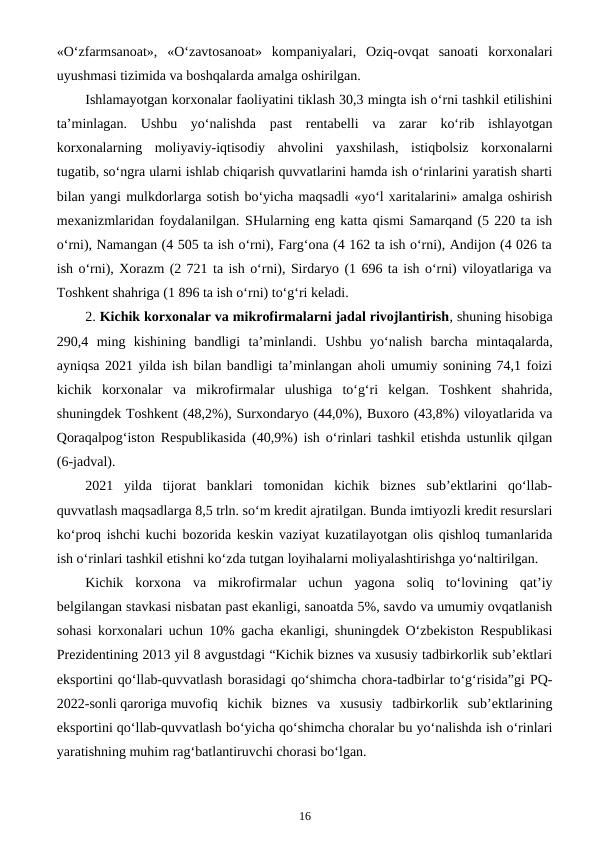 «O‘zfarmsanoat»,  «O‘zavtosanoat»  kompaniyalari,  Oziq-ovqat  sanoati  korxonalari
uyushmasi tizimida va boshqalarda amalga oshirilgan.
Ishlamayotgan korxonalar faoliyatini tiklash 30,3 mingta ish o‘rni tashkil etilishini
ta’minlagan. Ushbu  yo‘nalishda  past  rentabelli  va  zarar  ko‘rib  ishlayotgan
korxonalarning  moliyaviy-iqtisodiy  ahvolini  yaxshilash,  istiqbolsiz  korxonalarni
tugatib, so‘ngra ularni ishlab chiqarish quvvatlarini hamda ish o‘rinlarini yaratish sharti
bilan yangi mulkdorlarga sotish bo‘yicha maqsadli «yo‘l xaritalarini» amalga oshirish
mexanizmlaridan foydalanilgan. SHularning eng katta qismi Samarqand (5 220 ta ish
o‘rni), Namangan (4 505 ta ish o‘rni), Farg‘ona (4 162 ta ish o‘rni), Andijon (4 026 ta
ish o‘rni), Xorazm (2 721 ta ish o‘rni), Sirdaryo (1 696 ta ish o‘rni) viloyatlariga va
Toshkent shahriga (1 896 ta ish o‘rni) to‘g‘ri keladi.
2. Kichik korxonalar va mikrofirmalarni jadal rivojlantirish, shuning hisobiga
290,4  ming  kishining  bandligi  ta’minlandi. Ushbu  yo‘nalish  barcha  mintaqalarda,
ayniqsa 2021 yilda ish bilan bandligi ta’minlangan aholi umumiy sonining 74,1 foizi
kichik  korxonalar  va  mikrofirmalar  ulushiga  to‘g‘ri  kelgan.  Toshkent  shahrida,
shuningdek Toshkent (48,2%), Surxondaryo (44,0%), Buxoro (43,8%) viloyatlarida va
Qoraqalpog‘iston Respublikasida (40,9%) ish o‘rinlari tashkil etishda ustunlik qilgan
(6-jadval).
2021  yilda  tijorat  banklari  tomonidan  kichik  biznes  sub’ektlarini  qo‘llab-
quvvatlash maqsadlarga 8,5 trln. so‘m kredit ajratilgan. Bunda imtiyozli kredit resurslari
ko‘proq ishchi kuchi bozorida keskin vaziyat kuzatilayotgan olis qishloq tumanlarida
ish o‘rinlari tashkil etishni ko‘zda tutgan loyihalarni moliyalashtirishga yo‘naltirilgan.
Kichik  korxona  va  mikrofirmalar  uchun  yagona  soliq  to‘lovining  qat’iy
belgilangan stavkasi nisbatan past ekanligi, sanoatda 5%, savdo va umumiy ovqatlanish
sohasi korxonalari uchun 10% gacha ekanligi, shuningdek O‘zbekiston Respublikasi
Prezidentining 2013 yil 8 avgustdagi “Kichik biznes va xususiy tadbirkorlik sub’ektlari
eksportini qo‘llab-quvvatlash borasidagi qo‘shimcha chora-tadbirlar to‘g‘risida”gi PQ-
2022-sonli qaroriga muvofiq  kichik  biznes  va  xususiy  tadbirkorlik  sub’ektlarining
eksportini qo‘llab-quvvatlash bo‘yicha qo‘shimcha choralar bu yo‘nalishda ish o‘rinlari
yaratishning muhim rag‘batlantiruvchi chorasi bo‘lgan.
16
