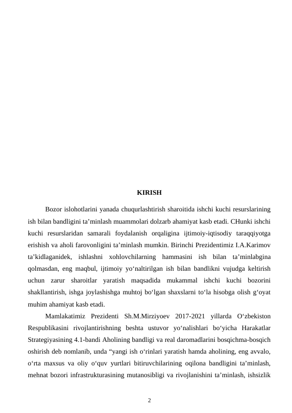 KIRISH
Bozor islohotlarini yanada chuqurlashtirish sharoitida ishchi kuchi resurslarining
ish bilan bandligini ta’minlash muammolari dolzarb ahamiyat kasb etadi. CHunki ishchi
kuchi  resurslaridan  samarali  foydalanish  orqaligina  ijtimoiy-iqtisodiy  taraqqiyotga
erishish va aholi farovonligini ta’minlash mumkin. Birinchi Prezidentimiz I.A.Karimov
ta’kidlaganidek,  ishlashni  xohlovchilarning  hammasini  ish  bilan  ta’minlabgina
qolmasdan, eng maqbul, ijtimoiy yo‘naltirilgan ish bilan bandlikni vujudga keltirish
uchun  zarur  sharoitlar  yaratish  maqsadida  mukammal  ishchi  kuchi  bozorini
shakllantirish, ishga joylashishga muhtoj bo‘lgan shaxslarni to‘la hisobga olish g‘oyat
muhim ahamiyat kasb etadi.
Mamlakatimiz  Prezidenti  Sh.M.Mirziyoev  2017-2021  yillarda  O‘zbekiston
Respublikasini  rivojlantirishning  beshta  ustuvor  yo‘nalishlari  bo‘yicha  Harakatlar
Strategiyasining 4.1-bandi Aholining bandligi va real daromadlarini bosqichma-bosqich
oshirish deb nomlanib, unda “yangi ish o‘rinlari yaratish hamda aholining, eng avvalo,
o‘rta maxsus va oliy o‘quv yurtlari bitiruvchilarining oqilona bandligini ta’minlash,
mehnat bozori infrastrukturasining mutanosibligi va rivojlanishini ta’minlash, ishsizlik
2
