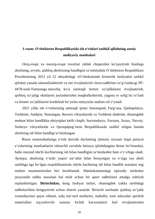 1-rasm. O‘zbekiston Respublikasida ish o‘rinlari tashkil qilishning asosiy
moliyaviy manbalari
Oziq-ovqat  va  nooziq-ovqat  tovarlari  ishlab  chiqarishni  ko‘paytirish  hisobiga
aholining, avvalo, qishloq aholisining bandligini ta’minlashda O‘zbekiston Respublikasi
Prezidentining 2012 yil 22 oktyabrdagi «O‘zbekistonda fermerlik faoliyatini tashkil
qilishni yanada takomillashtirish va uni rivojlantirish chora-tadbirlari to‘g‘risida»gi PF-
4478-sonli Farmoniga muvofiq  ko‘p  tarmoqli  fermer  xo‘jaliklarini  rivojlantirish,
qishloq xo‘jaligi ekinlarini joylashtirishni maqbullashtirish, yagona er solig‘ini to‘lash
va fermer xo‘jaliklarini kreditlash bo‘yicha imtiyozlar muhim rol o‘ynadi.
2021 yilda ish o‘rinlarining salmoqli qismi Samarqand, Farg‘ona, Qashqadaryo,
Toshkent, Andijon, Namangan, Buxoro viloyatlarida va Toshkent shahrida, shuningdek
mehnat bilan bandlikka ehtiyojdan kelib chiqib, Surxondaryo, Xorazm, Jizzax, Navoiy,
Sirdaryo  viloyatlarida  va  Qoraqalpog‘iston  Respublikasida  tashkil  etilgan  hamda
aholining ish bilan bandligi ta’minlangan.
Bozor munosabatlariga o‘tish davrida davlatning ijtimoiy siyosati faqat jamiyat
a’zolarining manfaatlarini ishonchli ravishda himoya qilishdangina iborat bo‘lmasdan,
balki mavjud ishchi kuchlarining ish bilan bandligini ta’minlashni ham o‘z ichiga oladi.
Ayniqsa,  aholining  o‘sishi  yuqori  sur’atlar  bilan  borayotgan  va  o‘ziga  xos  aholi
tarkibiga ega bo‘lgan respublikamizda ishchi kuchining ish bilan bandlik masalasi eng
muhim  muammolardan  biri  hisoblanadi.  Mamlakatimizdagi  iqtisodiy  islohotlar
jarayonida  ushbu  masalani  hal  etish  uchun  bir  qator  tadbirlarni  amalga  oshirish
rejalashtirilgan.  Birinchidan, keng  faoliyat  turlari,  shuningdek  yakka  tartibdagi
tadbirkorlikni kengaytirish uchun sharoit yaratish. Birinchi navbatda qishloq xo‘jalik
xomashyosini qayta ishlash, xalq iste’mol mollarini, mahalliy xom ashyodan qurilish
materiallari  tayyorlovchi  xususiy  kichik  korxonalarni  faol  rivojlantirishni
20
