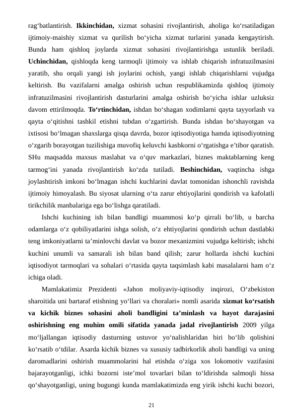 rag‘batlantirish.  Ikkinchidan, xizmat sohasini rivojlantirish, aholiga ko‘rsatiladigan
ijtimoiy-maishiy  xizmat  va  qurilish  bo‘yicha  xizmat  turlarini  yanada  kengaytirish.
Bunda  ham  qishloq  joylarda  xizmat  sohasini  rivojlantirishga  ustunlik  beriladi.
Uchinchidan, qishloqda keng tarmoqli ijtimoiy va ishlab chiqarish infratuzilmasini
yaratib,  shu  orqali  yangi  ish  joylarini  ochish,  yangi  ishlab  chiqarishlarni  vujudga
keltirish.  Bu  vazifalarni  amalga  oshirish  uchun  respublikamizda  qishloq  ijtimoiy
infratuzilmasini  rivojlantirish  dasturlarini  amalga  oshirish  bo‘yicha  ishlar  uzluksiz
davom ettirilmoqda. To‘rtinchidan, ishdan bo‘shagan xodimlarni qayta tayyorlash va
qayta o‘qitishni  tashkil  etishni  tubdan o‘zgartirish. Bunda  ishdan bo‘shayotgan  va
ixtisosi bo‘lmagan shaxslarga qisqa davrda, bozor iqtisodiyotiga hamda iqtisodiyotning
o‘zgarib borayotgan tuzilishiga muvofiq keluvchi kasbkorni o‘rgatishga e’tibor qaratish.
SHu maqsadda  maxsus  maslahat  va  o‘quv  markazlari, biznes  maktablarning  keng
tarmog‘ini  yanada  rivojlantirish  ko‘zda  tutiladi.  Beshinchidan, vaqtincha  ishga
joylashtirish imkoni bo‘lmagan ishchi kuchlarini davlat tomonidan ishonchli ravishda
ijtimoiy himoyalash. Bu siyosat ularning o‘ta zarur ehtiyojlarini qondirish va kafolatli
tirikchilik manbalariga ega bo‘lishga qaratiladi.
Ishchi  kuchining  ish  bilan  bandligi  muammosi  ko‘p  qirrali  bo‘lib,  u  barcha
odamlarga o‘z qobiliyatlarini ishga solish, o‘z ehtiyojlarini qondirish uchun dastlabki
teng imkoniyatlarni ta’minlovchi davlat va bozor mexanizmini vujudga keltirish; ishchi
kuchini  unumli  va  samarali  ish  bilan  band  qilish;  zarur  hollarda  ishchi  kuchini
iqtisodiyot tarmoqlari va sohalari o‘rtasida qayta taqsimlash kabi masalalarni ham o‘z
ichiga oladi.
Mamlakatimiz  Prezidenti  «Jahon  moliyaviy-iqtisodiy  inqirozi,  O‘zbekiston
sharoitida uni bartaraf etishning yo‘llari va choralari» nomli asarida xizmat ko‘rsatish
va  kichik  biznes  sohasini  aholi  bandligini  ta’minlash  va  hayot  darajasini
oshirishning  eng  muhim  omili  sifatida  yanada  jadal  rivojlantirish  2009  yilga
mo‘ljallangan  iqtisodiy  dasturning  ustuvor  yo‘nalishlaridan  biri  bo‘lib  qolishini
ko‘rsatib o‘tdilar. Asarda kichik biznes va xususiy tadbirkorlik aholi bandligi va uning
daromadlarini  oshirish  muammolarini  hal  etishda  o‘ziga  xos  lokomotiv  vazifasini
bajarayotganligi,  ichki  bozorni  iste’mol  tovarlari  bilan  to‘ldirishda  salmoqli  hissa
qo‘shayotganligi, uning bugungi kunda mamlakatimizda eng yirik ishchi kuchi bozori,
21
