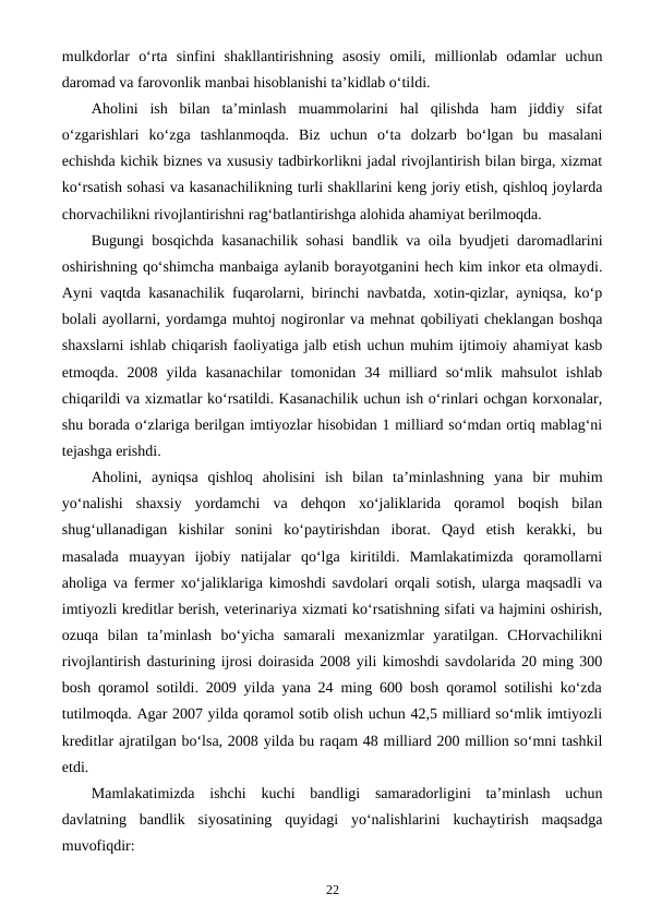 mulkdorlar  o‘rta  sinfini  shakllantirishning  asosiy  omili,  millionlab  odamlar  uchun
daromad va farovonlik manbai hisoblanishi ta’kidlab o‘tildi.
Aholini  ish  bilan  ta’minlash  muammolarini  hal  qilishda  ham  jiddiy  sifat
o‘zgarishlari  ko‘zga  tashlanmoqda.  Biz  uchun  o‘ta  dolzarb  bo‘lgan  bu  masalani
echishda kichik biznes va xususiy tadbirkorlikni jadal rivojlantirish bilan birga, xizmat
ko‘rsatish sohasi va kasanachilikning turli shakllarini keng joriy etish, qishloq joylarda
chorvachilikni rivojlantirishni rag‘batlantirishga alohida ahamiyat berilmoqda. 
Bugungi bosqichda kasanachilik sohasi bandlik va oila byudjeti daromadlarini
oshirishning qo‘shimcha manbaiga aylanib borayotganini hech kim inkor eta olmaydi.
Ayni vaqtda kasanachilik fuqarolarni, birinchi navbatda, xotin-qizlar, ayniqsa, ko‘p
bolali ayollarni, yordamga muhtoj nogironlar va mehnat qobiliyati cheklangan boshqa
shaxslarni ishlab chiqarish faoliyatiga jalb etish uchun muhim ijtimoiy ahamiyat kasb
etmoqda.  2008  yilda  kasanachilar  tomonidan  34  milliard  so‘mlik  mahsulot  ishlab
chiqarildi va xizmatlar ko‘rsatildi. Kasanachilik uchun ish o‘rinlari ochgan korxonalar,
shu borada o‘zlariga berilgan imtiyozlar hisobidan 1 milliard so‘mdan ortiq mablag‘ni
tejashga erishdi. 
Aholini,  ayniqsa  qishloq  aholisini  ish  bilan  ta’minlashning  yana  bir  muhim
yo‘nalishi  shaxsiy  yordamchi  va  dehqon  xo‘jaliklarida  qoramol  boqish  bilan
shug‘ullanadigan  kishilar  sonini  ko‘paytirishdan  iborat.  Qayd  etish  kerakki,  bu
masalada  muayyan  ijobiy  natijalar  qo‘lga  kiritildi.  Mamlakatimizda  qoramollarni
aholiga va fermer xo‘jaliklariga kimoshdi savdolari orqali sotish, ularga maqsadli va
imtiyozli kreditlar berish, veterinariya xizmati ko‘rsatishning sifati va hajmini oshirish,
ozuqa  bilan  ta’minlash  bo‘yicha  samarali  mexanizmlar  yaratilgan.  CHorvachilikni
rivojlantirish dasturining ijrosi doirasida 2008 yili kimoshdi savdolarida 20 ming 300
bosh qoramol sotildi. 2009 yilda yana 24 ming 600 bosh qoramol sotilishi ko‘zda
tutilmoqda. Agar 2007 yilda qoramol sotib olish uchun 42,5 milliard so‘mlik imtiyozli
kreditlar ajratilgan bo‘lsa, 2008 yilda bu raqam 48 milliard 200 million so‘mni tashkil
etdi. 
Mamlakatimizda  ishchi  kuchi  bandligi  samaradorligini  ta’minlash  uchun
davlatning  bandlik  siyosatining  quyidagi  yo‘nalishlarini  kuchaytirish  maqsadga
muvofiqdir:
22
