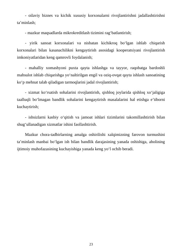 - oilaviy biznes va kichik xususiy korxonalarni rivojlantirishni jadallashtirishni
ta’minlash;
- mazkur maqsadlarda mikrokreditlash tizimini rag‘batlantirish;
-  yirik  sanoat  korxonalari  va  nisbatan  kichikroq  bo‘lgan  ishlab  chiqarish
korxonalari  bilan  kasanachilikni  kengaytirish  asosidagi  kooperatsiyani  rivojlantirish
imkoniyatlaridan keng qamrovli foydalanish;
-  mahalliy  xomashyoni  puxta  qayta  ishlashga  va  tayyor,  raqobatga  bardoshli
mahsulot ishlab chiqarishga yo‘naltirilgan engil va oziq-ovqat qayta ishlash sanoatining
ko‘p mehnat talab qiladigan tarmoqlarini jadal rivojlantirish;
- xizmat ko‘rsatish sohalarini rivojlantirish, qishloq joylarida qishloq xo‘jaligiga
taalluqli bo‘lmagan bandlik sohalarini kengaytirish masalalarini hal etishga e’tiborni
kuchaytirish;
- ishsizlarni kasbiy o‘qitish va jamoat ishlari tizimlarini takomillashtirish bilan
shug‘ullanadigan xizmatlar ishini faollashtirish.
Mazkur chora-tadbirlarning amalga oshirilishi xalqimizning farovon turmushini
ta’minlash manbai bo‘lgan ish bilan bandlik darajasining yanada oshishiga, aholining
ijtimoiy muhofazasining kuchayishiga yanada keng yo‘l ochib beradi.
23
