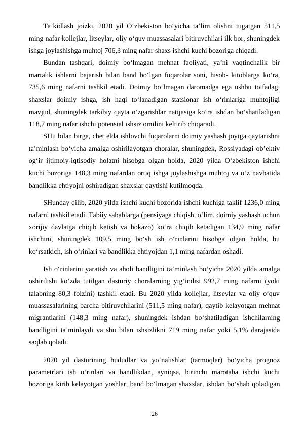 Ta’kidlash joizki,  2020 yil O‘zbekiston bo‘yicha ta’lim olishni tugatgan 511,5
ming nafar kollejlar, litseylar, oliy o‘quv muassasalari bitiruvchilari ilk bor, shuningdek
ishga joylashishga muhtoj 706,3 ming nafar shaxs ishchi kuchi bozoriga chiqadi.
Bundan  tashqari,  doimiy  bo‘lmagan  mehnat  faoliyati,  ya’ni  vaqtinchalik  bir
martalik ishlarni bajarish bilan band bo‘lgan fuqarolar soni, hisob- kitoblarga ko‘ra,
735,6 ming nafarni tashkil etadi. Doimiy bo‘lmagan daromadga ega ushbu toifadagi
shaxslar  doimiy  ishga,  ish  haqi  to‘lanadigan  statsionar  ish  o‘rinlariga  muhtojligi
mavjud, shuningdek tarkibiy qayta o‘zgarishlar natijasiga ko‘ra ishdan bo‘shatiladigan
118,7 ming nafar ishchi potensial ishsiz omilini keltirib chiqaradi.
SHu bilan birga, chet elda ishlovchi fuqarolarni doimiy yashash joyiga qaytarishni
ta’minlash bo‘yicha amalga oshirilayotgan choralar, shuningdek, Rossiyadagi ob’ektiv
og‘ir ijtimoiy-iqtisodiy holatni hisobga olgan holda, 2020 yilda O‘zbekiston ishchi
kuchi bozoriga 148,3 ming nafardan ortiq ishga joylashishga muhtoj va o‘z navbatida
bandlikka ehtiyojni oshiradigan shaxslar qaytishi kutilmoqda.
SHunday qilib, 2020 yilda ishchi kuchi bozorida ishchi kuchiga taklif 1236,0 ming
nafarni tashkil etadi. Tabiiy sabablarga (pensiyaga chiqish, o‘lim, doimiy yashash uchun
xorijiy davlatga chiqib ketish va hokazo) ko‘ra chiqib ketadigan 134,9 ming nafar
ishchini,  shuningdek  109,5  ming  bo‘sh  ish  o‘rinlarini  hisobga  olgan  holda,  bu
ko‘rsatkich, ish o‘rinlari va bandlikka ehtiyojdan 1,1 ming nafardan oshadi.
Ish o‘rinlarini yaratish va aholi bandligini ta’minlash bo‘yicha 2020 yilda amalga
oshirilishi ko‘zda tutilgan dasturiy choralarning yig‘indisi 992,7 ming nafarni (yoki
talabning 80,3 foizini) tashkil etadi. Bu 2020 yilda kollejlar, litseylar va oliy o‘quv
muassasalarining barcha bitiruvchilarini (511,5 ming nafar), qaytib kelayotgan mehnat
migrantlarini  (148,3  ming  nafar),  shuningdek  ishdan  bo‘shatiladigan  ishchilarning
bandligini ta’minlaydi va shu bilan ishsizlikni 719 ming nafar yoki 5,1% darajasida
saqlab qoladi.
2020  yil  dasturining  hududlar  va  yo‘nalishlar  (tarmoqlar)  bo‘yicha  prognoz
parametrlari  ish  o‘rinlari  va  bandlikdan,  ayniqsa,  birinchi  marotaba  ishchi  kuchi
bozoriga kirib kelayotgan yoshlar, band bo‘lmagan shaxslar, ishdan bo‘shab qoladigan
26
