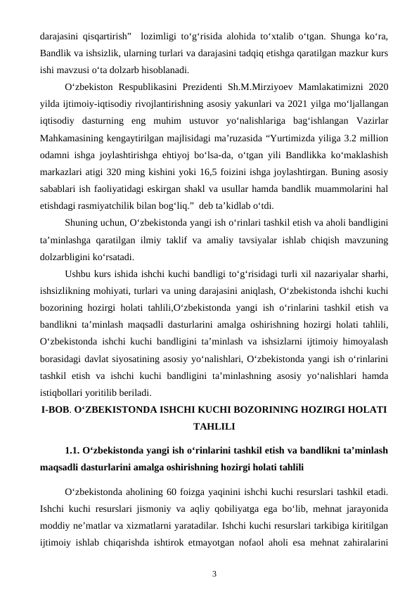 darajasini qisqartirish”  lozimligi to‘g‘risida alohida to‘xtalib o‘tgan. Shunga ko‘ra,
Bandlik va ishsizlik, ularning turlari va darajasini tadqiq etishga qaratilgan mazkur kurs
ishi mavzusi o‘ta dolzarb hisoblanadi.
O‘zbekiston  Respublikasini  Prezidenti  Sh.M.Mirziyoev  Mamlakatimizni  2020
yilda ijtimoiy-iqtisodiy rivojlantirishning asosiy yakunlari va 2021 yilga mo‘ljallangan
iqtisodiy  dasturning  eng  muhim  ustuvor  yo‘nalishlariga  bag‘ishlangan  Vazirlar
Mahkamasining kengaytirilgan majlisidagi ma’ruzasida “Yurtimizda yiliga 3.2 million
odamni ishga joylashtirishga ehtiyoj bo‘lsa-da, o‘tgan yili Bandlikka ko‘maklashish
markazlari atigi 320 ming kishini yoki 16,5 foizini ishga joylashtirgan. Buning asosiy
sabablari ish faoliyatidagi eskirgan shakl va usullar hamda bandlik muammolarini hal
etishdagi rasmiyatchilik bilan bog‘liq.”  deb ta’kidlab o‘tdi.
Shuning uchun, O‘zbekistonda yangi ish o‘rinlari tashkil etish va aholi bandligini
ta’minlashga qaratilgan ilmiy taklif va amaliy tavsiyalar ishlab chiqish mavzuning
dolzarbligini ko‘rsatadi.
Ushbu kurs ishida ishchi kuchi bandligi to‘g‘risidagi turli xil nazariyalar sharhi,
ishsizlikning mohiyati, turlari va uning darajasini aniqlash, O‘zbekistonda ishchi kuchi
bozorining hozirgi holati tahlili,O‘zbekistonda yangi ish o‘rinlarini tashkil etish va
bandlikni ta’minlash maqsadli dasturlarini amalga oshirishning hozirgi holati tahlili,
O‘zbekistonda ishchi kuchi bandligini ta’minlash va ishsizlarni ijtimoiy himoyalash
borasidagi davlat siyosatining asosiy yo‘nalishlari, O‘zbekistonda yangi ish o‘rinlarini
tashkil  etish  va ishchi  kuchi  bandligini  ta’minlashning  asosiy  yo‘nalishlari  hamda
istiqbollari yoritilib beriladi.
I-BOB. O‘ZBEKISTONDA ISHCHI KUCHI BOZORINING HOZIRGI HOLATI
TAHLILI
1.1. O‘zbekistonda yangi ish o‘rinlarini tashkil etish va bandlikni ta’minlash
maqsadli dasturlarini amalga oshirishning hozirgi holati tahlili
O‘zbekistonda aholining 60 foizga yaqinini ishchi kuchi resurslari tashkil etadi.
Ishchi kuchi resurslari jismoniy va aqliy qobiliyatga ega bo‘lib, mehnat jarayonida
moddiy ne’matlar va xizmatlarni yaratadilar. Ishchi kuchi resurslari tarkibiga kiritilgan
ijtimoiy ishlab chiqarishda ishtirok etmayotgan nofaol aholi esa mehnat zahiralarini
3
