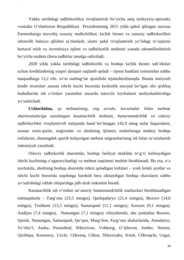 `
Yakka tartibdagi tadbirkorlikni rivojlantirish bo‘yicha aniq moliyaviy-iqtisodiy
vositalar O‘zbekiston Respublikasi  Prezidentining 2015 yilda qabul qilingan maxsus
Farmonlariga muvofiq xususiy mulkchilikni, kichik biznes va xususiy tadbirkorlikni
ishonchli himoya qilishni ta’minlash, ularni jadal rivojlantirish yo‘lidagi to‘siqlarni
bartaraf etish va investitsiya iqlimi va tadbirkorlik muhitini yanada takomillashtirish
bo‘yicha muhim chora-tadbirlar amalga oshiriladi.
2020 yilda yakka tartibdagi tadbirkorlik va boshqa kichik biznes sub’ektlari
uchun kreditlashning yuqori darajasi saqlanib qoladi – tijorat banklari tomonidan ushbu
maqsadlarga 13,2 trln. so‘m mablag‘lar ajratilishi rejalashtirilmoqda. Bunda imtiyozli
kredit resurslari asosan ishchi kuchi bozorida keskinlik mavjud bo‘lgan olis qishloq
hududlarida  ish  o‘rinlari  yaratishni  nazarda  tutuvchi  loyihalarni  moliyalashtirishga
yo‘naltiriladi. 
Uchinchidan, uy  mehnatining,  eng  avvalo,  korxonalar  bilan  mehnat
shartnomalariga  asoslangan  kasanachilik  mehnati,  hunarmandchilik  va  oilaviy
tadbirkorlikni rivojlantirish natijasida band bo‘lmagan 142,9 ming nafar fuqarolarni,
asosan  xotin-qizlar,  nogironlar  va  aholining  ijtimoiy  muhofazaga  muhtoj  boshqa
toifalarini, shuningdek qaytib kelayotgan mehnat migrantlarining ish bilan ta’minlanish
imkoniyati yaratiladi.
Oilaviy  tadbirkorlik  sharoitida,  boshqa  faoliyat  shaklida  to‘g‘ri  kelmaydigan
ishchi kuchining o‘zgaruvchanligi va mehnat taqsimoti muhim hisoblanadi. Bu esa, o‘z
navbatida, aholining boshqa sharoitda ishsiz qoladigan toifalari – yosh bolali ayollar va
ishchi kuchi bozorida raqobatga bardosh bera olmaydigan boshqa shaxslarni ushbu
yo‘nalishdagi ishlab chiqarishga jalb etish imkonini beradi.
Kasanachilik ish o‘rinlari an’anaviy hunarmandchilik markazlari hisoblanadigan
mintaqalarda – Farg‘ona (23,5 mingta), Qashqadaryo (21,4 mingta), Buxoro (14,0
mingta), Toshkent (13,3 mingta), Samarqand (11,1 mingta), Xorazm (9,1 mingta),
Andijon (7,4 mingta),  Namangan (7,1 mingta) viloyatlarida, shu jumladan Buxoro,
Qarshi, Namangan, Samarqand, Qo‘qon, Marg‘ilon, Farg‘ona shaharlarida, Amudaryo,
To‘rtko‘l,  Asaka,  Paxtaobod,  SHaxrixon,  Vobkeng,  G‘ijduvon,  Jondor,  Nurota,
Qiziltepa, Kosonsoy, Uychi, CHortoq, CHust, SHaxrisabz, Kitob, CHiroqchi, Urgut,
34
