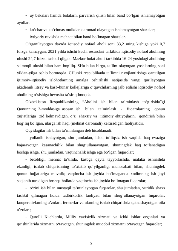  uy bekalari hamda bolalarni parvarish qilish bilan band bo‘lgan ishlamayotgan
ayollar;
 ko‘char va ko‘chmas mulkdan daromad olayotgan ishlamayotgan shaxslar; 
 ixtiyoriy ravishda mehnat bilan band bo‘lmagan shaxslar. 
O‘rganilayotgan davrda iqtisodiy nofaol aholi soni  33,2 ming kishiga yoki 0,7
foizga kamaygan. 2021 yilda ishchi kuchi resurslari tarkibida iqtisodiy nofaol aholining
ulushi 24,7 foizni tashkil qilgan. Mazkur holat aholi tarkibida 16-24 yoshdagi aholining
salmoqli ulushi bilan ham bog‘liq. SHu bilan birga, ta’lim olayotgan yoshlarning soni
yildan-yilga oshib bormoqda. CHunki respublikada ta’limni rivojlantirishga qaratilgan
ijtimoiy-iqtisodiy  islohotlarning  amalga  oshirilishi  natijasida  yangi  qurilayotgan
akademik litsey va kasb-hunar kollejlariga o‘quvchilarning jalb etilishi iqtisodiy nofaol
aholining o‘sishiga bevosita ta’sir qilmoqda.
O‘zbekiston  Respublikasining  “Aholini  ish  bilan  ta’minlash  to‘g‘risida”gi
Qonunning  2-moddasiga  asosan  ish   bilan   ta’minlash   -   fuqarolarning   qonun
xujjatlariga  zid kelmaydigan, o‘z  shaxsiy va  ijtimoiy ehtiyojlarini  qondirish bilan
bog‘liq bo‘lgan, ularga ish haqi (mehnat daromadi) keltiradigan faoliyatidir.
Quyidagilar ish bilan ta’minlangan deb hisoblanadi:
 yollanib ishlayotgan,  shu  jumladan,  ishni  to‘liqsiz  ish  vaqtida  haq evaziga
bajarayotgan  kasanachilik  bilan  shug‘ullanayotgan,  shuningdek  haq  to‘lanadigan
boshqa ishga, shu jumladan, vaqtinchalik ishga ega bo‘lgan fuqarolar; 
 betobligi,  mehnat  ta’tilida,  kasbga  qayta  tayyorlashda,  malaka  oshirishda
ekanligi,  ishlab  chiqarishning  to‘xtatib  qo‘yilganligi  munosabati  bilan,  shuningdek
qonun  hujjatlariga  muvofiq  vaqtincha  ish  joyida  bo‘lmaganda  xodimning  ish  joyi
saqlanib turadigan boshqa hollarda vaqtincha ish joyida bo‘lmagan fuqarolar;
 o‘zini ish bilan mustaqil ta’minlayotgan fuqarolar, shu jumladan, yuridik shaxs
tashkil  qilmagan  holda  tadbirkorlik  faoliyati  bilan  shug‘ullanayotgan  fuqarolar,
kooperativlarning a’zolari, fermerlar va ularning ishlab chiqarishda qatnashayotgan oila
a’zolari;
 Qurolli  Kuchlarda,  Milliy  xavfsizlik  xizmati  va  ichki  ishlar  organlari  va
qo‘shinlarida xizmatni o‘tayotgan, shuningdek muqobil xizmatni o‘tayotgan fuqarolar;
5
