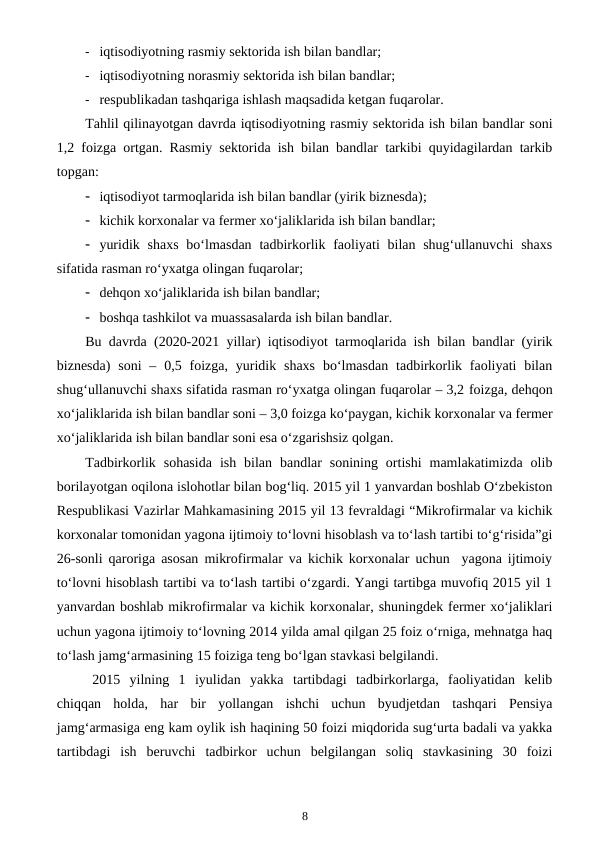  iqtisodiyotning rasmiy sektorida ish bilan bandlar;
 iqtisodiyotning norasmiy sektorida ish bilan bandlar;
 respublikadan tashqariga ishlash maqsadida ketgan fuqarolar.
Tahlil qilinayotgan davrda iqtisodiyotning rasmiy sektorida ish bilan bandlar soni
1,2 foizga ortgan. Rasmiy sektorida ish bilan bandlar tarkibi quyidagilardan tarkib
topgan: 
 iqtisodiyot tarmoqlarida ish bilan bandlar (yirik biznesda);
 kichik korxonalar va fermer xo‘jaliklarida ish bilan bandlar;
 yuridik shaxs  bo‘lmasdan  tadbirkorlik faoliyati  bilan shug‘ullanuvchi  shaxs
sifatida rasman ro‘yxatga olingan fuqarolar;
 dehqon xo‘jaliklarida ish bilan bandlar;
 boshqa tashkilot va muassasalarda ish bilan bandlar.
Bu davrda (2020-2021 yillar) iqtisodiyot tarmoqlarida ish bilan bandlar (yirik
biznesda) soni  –  0,5 foizga, yuridik  shaxs  bo‘lmasdan  tadbirkorlik faoliyati  bilan
shug‘ullanuvchi shaxs sifatida rasman ro‘yxatga olingan fuqarolar – 3,2 foizga, dehqon
xo‘jaliklarida ish bilan bandlar soni – 3,0 foizga ko‘paygan, kichik korxonalar va fermer
xo‘jaliklarida ish bilan bandlar soni esa o‘zgarishsiz qolgan.
Tadbirkorlik  sohasida  ish  bilan  bandlar  sonining  ortishi  mamlakatimizda  olib
borilayotgan oqilona islohotlar bilan bog‘liq. 2015 yil 1 yanvardan boshlab O‘zbekiston
Respublikasi Vazirlar Mahkamasining 2015 yil 13 fevraldagi “Mikrofirmalar va kichik
korxonalar tomonidan yagona ijtimoiy to‘lovni hisoblash va to‘lash tartibi to‘g‘risida”gi
26-sonli qaroriga asosan mikrofirmalar va kichik korxonalar uchun  yagona ijtimoiy
to‘lovni hisoblash tartibi va to‘lash tartibi o‘zgardi. Yangi tartibga muvofiq 2015 yil 1
yanvardan boshlab mikrofirmalar va kichik korxonalar, shuningdek fermer xo‘jaliklari
uchun yagona ijtimoiy to‘lovning 2014 yilda amal qilgan 25 foiz o‘rniga, mehnatga haq
to‘lash jamg‘armasining 15 foiziga teng bo‘lgan stavkasi belgilandi.  
2015  yilning  1  iyulidan  yakka  tartibdagi  tadbirkorlarga,  faoliyatidan  kelib
chiqqan  holda,  har  bir  yollangan  ishchi  uchun  byudjetdan  tashqari  Pensiya
jamg‘armasiga eng kam oylik ish haqining 50 foizi miqdorida sug‘urta badali va yakka
tartibdagi  ish  beruvchi  tadbirkor  uchun  belgilangan  soliq  stavkasining  30  foizi
8
