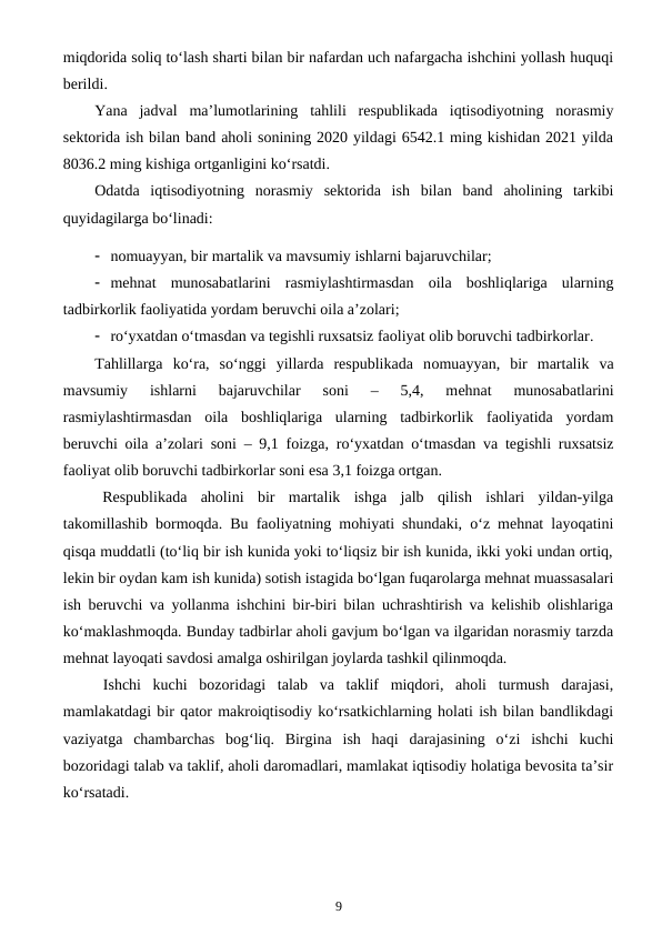 miqdorida soliq to‘lash sharti bilan bir nafardan uch nafargacha ishchini yollash huquqi
berildi.
Yana  jadval  ma’lumotlarining  tahlili  respublikada  iqtisodiyotning  norasmiy
sektorida ish bilan band aholi sonining 2020 yildagi 6542.1 ming kishidan 2021 yilda
8036.2 ming kishiga ortganligini ko‘rsatdi.
Odatda  iqtisodiyotning  norasmiy  sektorida  ish  bilan  band  aholining  tarkibi
quyidagilarga bo‘linadi:
 nomuayyan, bir martalik va mavsumiy ishlarni bajaruvchilar;
 mehnat  munosabatlarini  rasmiylashtirmasdan  oila  boshliqlariga  ularning
tadbirkorlik faoliyatida yordam beruvchi oila a’zolari;
 ro‘yxatdan o‘tmasdan va tegishli ruxsatsiz faoliyat olib boruvchi tadbirkorlar.
Tahlillarga  ko‘ra,  so‘nggi  yillarda  respublikada  nomuayyan,  bir  martalik  va
mavsumiy  ishlarni  bajaruvchilar 
soni  –  5,4,  mehnat  munosabatlarini
rasmiylashtirmasdan  oila  boshliqlariga  ularning  tadbirkorlik  faoliyatida  yordam
beruvchi oila a’zolari soni – 9,1 foizga, ro‘yxatdan o‘tmasdan va tegishli ruxsatsiz
faoliyat olib boruvchi tadbirkorlar soni esa 3,1 foizga ortgan.
Respublikada  aholini  bir  martalik  ishga  jalb  qilish  ishlari  yildan-yilga
takomillashib bormoqda. Bu faoliyatning mohiyati shundaki, o‘z mehnat layoqatini
qisqa muddatli (to‘liq bir ish kunida yoki to‘liqsiz bir ish kunida, ikki yoki undan ortiq,
lekin bir oydan kam ish kunida) sotish istagida bo‘lgan fuqarolarga mehnat muassasalari
ish beruvchi va yollanma ishchini bir-biri bilan uchrashtirish va kelishib olishlariga
ko‘maklashmoqda. Bunday tadbirlar aholi gavjum bo‘lgan va ilgaridan norasmiy tarzda
mehnat layoqati savdosi amalga oshirilgan joylarda tashkil qilinmoqda.
Ishchi  kuchi  bozoridagi  talab  va  taklif  miqdori,  aholi  turmush  darajasi,
mamlakatdagi bir qator makroiqtisodiy ko‘rsatkichlarning holati ish bilan bandlikdagi
vaziyatga  chambarchas  bog‘liq.  Birgina  ish  haqi  darajasining  o‘zi  ishchi  kuchi
bozoridagi talab va taklif, aholi daromadlari, mamlakat iqtisodiy holatiga bevosita ta’sir
ko‘rsatadi.
9
