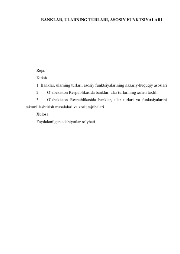 BANKLAR, ULARNING TURLARI, ASOSIY FUNKTSIYALARI 
 
 
 
 
 
 
Reja: 
Kirish  
1. Banklar, ularning turlari, asosiy funktsiyalarining nazariy-huquqiy asoslari 
2. 
Oʼzbekiston Respublikasida banklar, ular turlarining xolati taxlili 
3. 
Oʼzbekiston Respublikasida banklar, ular turlari va funktsiyalarini 
takomillashtirish masalalari va xorij tajribalari 
Xulosa 
Foydalanilgan adabiyotlar ro’yhati 
