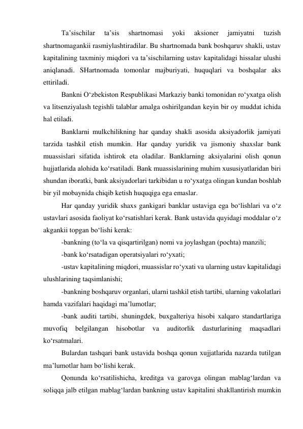 Ta’sischilar 
ta’sis 
shartnomasi 
yoki 
aksioner 
jamiyatni 
tuzish 
shartnomagankii rasmiylashtiradilar. Bu shartnomada bank boshqaruv shakli, ustav 
kapitalining taxminiy miqdori va ta’sischilarning ustav kapitalidagi hissalar ulushi 
aniqlanadi. SHartnomada tomonlar majburiyati, huquqlari va boshqalar aks 
ettiriladi. 
Bankni O‘zbekiston Respublikasi Markaziy banki tomonidan ro‘yxatga olish 
va litsenziyalash tegishli talablar amalga oshirilgandan keyin bir oy muddat ichida 
hal etiladi. 
Banklarni mulkchilikning har qanday shakli asosida aksiyadorlik jamiyati 
tarzida tashkil etish mumkin. Har qanday yuridik va jismoniy shaxslar bank 
muassislari sifatida ishtirok eta oladilar. Banklarning aksiyalarini olish qonun 
hujjatlarida alohida ko‘rsatiladi. Bank muassislarining muhim xususiyatlaridan biri 
shundan iboratki, bank aksiyadorlari tarkibidan u ro‘yxatga olingan kundan boshlab 
bir yil mobaynida chiqib ketish huquqiga ega emaslar. 
Har qanday yuridik shaxs gankigari banklar ustaviga ega bo‘lishlari va o‘z 
ustavlari asosida faoliyat ko‘rsatishlari kerak. Bank ustavida quyidagi moddalar o‘z 
akgankii topgan bo‘lishi kerak: 
-bankning (to‘la va qisqartirilgan) nomi va joylashgan (pochta) manzili; 
-bank ko‘rsatadigan operatsiyalari ro‘yxati; 
-ustav kapitalining miqdori, muassislar ro‘yxati va ularning ustav kapitalidagi 
ulushlarining taqsimlanishi; 
-bankning boshqaruv organlari, ularni tashkil etish tartibi, ularning vakolatlari 
hamda vazifalari haqidagi ma’lumotlar; 
-bank auditi tartibi, shuningdek, buxgalteriya hisobi xalqaro standartlariga 
muvofiq 
belgilangan 
hisobotlar 
va 
auditorlik 
dasturlarining 
maqsadlari 
ko‘rsatmalari. 
Bulardan tashqari bank ustavida boshqa qonun xujjatlarida nazarda tutilgan 
ma’lumotlar ham bo‘lishi kerak. 
Qonunda ko‘rsatilishicha, kreditga va garovga olingan mablag‘lardan va 
soliqqa jalb etilgan mablag‘lardan bankning ustav kapitalini shakllantirish mumkin 
