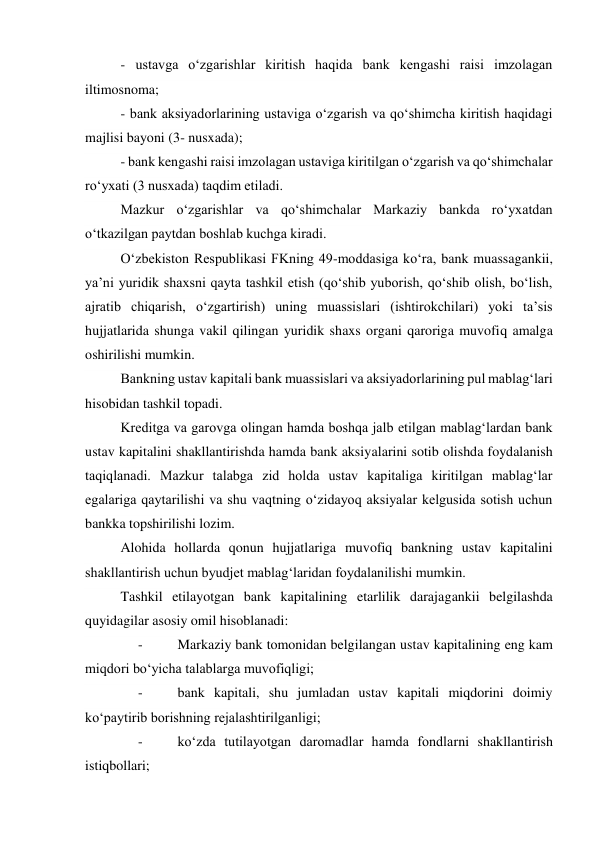 - ustavga o‘zgarishlar kiritish haqida bank kengashi raisi imzolagan 
iltimosnoma; 
- bank aksiyadorlarining ustaviga o‘zgarish va qo‘shimcha kiritish haqidagi 
majlisi bayoni (3- nusxada); 
- bank kengashi raisi imzolagan ustaviga kiritilgan o‘zgarish va qo‘shimchalar 
ro‘yxati (3 nusxada) taqdim etiladi. 
Mazkur o‘zgarishlar va qo‘shimchalar Markaziy bankda ro‘yxatdan 
o‘tkazilgan paytdan boshlab kuchga kiradi. 
O‘zbekiston Respublikasi FKning 49-moddasiga ko‘ra, bank muassagankii, 
ya’ni yuridik shaxsni qayta tashkil etish (qo‘shib yuborish, qo‘shib olish, bo‘lish, 
ajratib chiqarish, o‘zgartirish) uning muassislari (ishtirokchilari) yoki ta’sis 
hujjatlarida shunga vakil qilingan yuridik shaxs organi qaroriga muvofiq amalga 
oshirilishi mumkin. 
Bankning ustav kapitali bank muassislari va aksiyadorlarining pul mablag‘lari 
hisobidan tashkil topadi. 
Kreditga va garovga olingan hamda boshqa jalb etilgan mablag‘lardan bank 
ustav kapitalini shakllantirishda hamda bank aksiyalarini sotib olishda foydalanish 
taqiqlanadi. Mazkur talabga zid holda ustav kapitaliga kiritilgan mablag‘lar 
egalariga qaytarilishi va shu vaqtning o‘zidayoq aksiyalar kelgusida sotish uchun 
bankka topshirilishi lozim. 
Alohida hollarda qonun hujjatlariga muvofiq bankning ustav kapitalini 
shakllantirish uchun byudjet mablag‘laridan foydalanilishi mumkin. 
Tashkil etilayotgan bank kapitalining etarlilik darajagankii belgilashda 
quyidagilar asosiy omil hisoblanadi: 
     -          Markaziy bank tomonidan belgilangan ustav kapitalining eng kam 
miqdori bo‘yicha talablarga muvofiqligi; 
     -          bank kapitali, shu jumladan ustav kapitali miqdorini doimiy 
ko‘paytirib borishning rejalashtirilganligi; 
     -          ko‘zda tutilayotgan daromadlar hamda fondlarni shakllantirish 
istiqbollari; 
