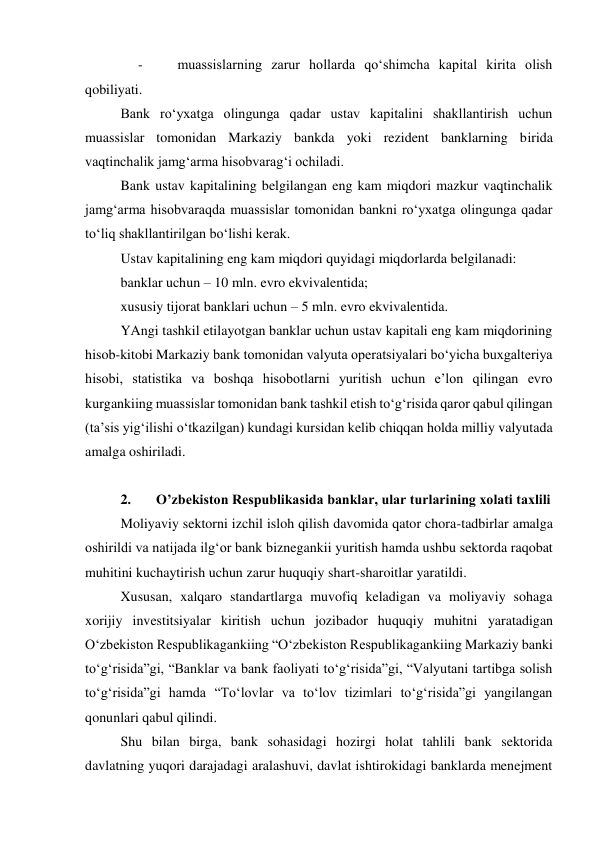      -          muassislarning zarur hollarda qo‘shimcha kapital kirita olish 
qobiliyati. 
Bank ro‘yxatga olingunga qadar ustav kapitalini shakllantirish uchun 
muassislar tomonidan Markaziy bankda yoki rezident banklarning birida 
vaqtinchalik jamg‘arma hisobvarag‘i ochiladi. 
Bank ustav kapitalining belgilangan eng kam miqdori mazkur vaqtinchalik 
jamg‘arma hisobvaraqda muassislar tomonidan bankni ro‘yxatga olingunga qadar 
to‘liq shakllantirilgan bo‘lishi kerak. 
Ustav kapitalining eng kam miqdori quyidagi miqdorlarda belgilanadi: 
banklar uchun – 10 mln. evro ekvivalentida; 
xususiy tijorat banklari uchun – 5 mln. evro ekvivalentida. 
YAngi tashkil etilayotgan banklar uchun ustav kapitali eng kam miqdorining 
hisob-kitobi Markaziy bank tomonidan valyuta operatsiyalari bo‘yicha buxgalteriya 
hisobi, statistika va boshqa hisobotlarni yuritish uchun e’lon qilingan evro 
kurgankiing muassislar tomonidan bank tashkil etish to‘g‘risida qaror qabul qilingan 
(ta’sis yig‘ilishi o‘tkazilgan) kundagi kursidan kelib chiqqan holda milliy valyutada 
amalga oshiriladi. 
  
2. 
Oʼzbekiston Respublikasida banklar, ular turlarining xolati taxlili 
Moliyaviy sektorni izchil isloh qilish davomida qator chora-tadbirlar amalga 
oshirildi va natijada ilgʻor bank biznegankii yuritish hamda ushbu sektorda raqobat 
muhitini kuchaytirish uchun zarur huquqiy shart-sharoitlar yaratildi. 
Xususan, xalqaro standartlarga muvofiq keladigan va moliyaviy sohaga 
xorijiy investitsiyalar kiritish uchun jozibador huquqiy muhitni yaratadigan 
Oʻzbekiston Respublikagankiing “Oʻzbekiston Respublikagankiing Markaziy banki 
toʻgʻrisida”gi, “Banklar va bank faoliyati toʻgʻrisida”gi, “Valyutani tartibga solish 
toʻgʻrisida”gi hamda “Toʻlovlar va toʻlov tizimlari toʻgʻrisida”gi yangilangan 
qonunlari qabul qilindi. 
Shu bilan birga, bank sohasidagi hozirgi holat tahlili bank sektorida 
davlatning yuqori darajadagi aralashuvi, davlat ishtirokidagi banklarda menejment 
