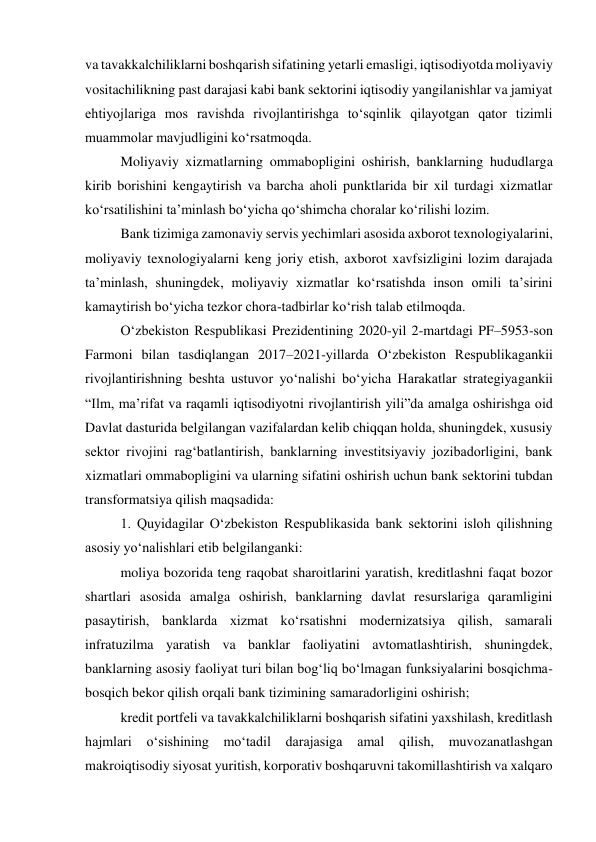 va tavakkalchiliklarni boshqarish sifatining yetarli emasligi, iqtisodiyotda moliyaviy 
vositachilikning past darajasi kabi bank sektorini iqtisodiy yangilanishlar va jamiyat 
ehtiyojlariga mos ravishda rivojlantirishga toʻsqinlik qilayotgan qator tizimli 
muammolar mavjudligini koʻrsatmoqda. 
Moliyaviy xizmatlarning ommabopligini oshirish, banklarning hududlarga 
kirib borishini kengaytirish va barcha aholi punktlarida bir xil turdagi xizmatlar 
koʻrsatilishini taʼminlash boʻyicha qoʻshimcha choralar koʻrilishi lozim. 
Bank tizimiga zamonaviy servis yechimlari asosida axborot texnologiyalarini, 
moliyaviy texnologiyalarni keng joriy etish, axborot xavfsizligini lozim darajada 
taʼminlash, shuningdek, moliyaviy xizmatlar koʻrsatishda inson omili taʼsirini 
kamaytirish boʻyicha tezkor chora-tadbirlar koʻrish talab etilmoqda. 
Oʻzbekiston Respublikasi Prezidentining 2020-yil 2-martdagi PF–5953-son 
Farmoni bilan tasdiqlangan 2017–2021-yillarda Oʻzbekiston Respublikagankii 
rivojlantirishning beshta ustuvor yoʻnalishi boʻyicha Harakatlar strategiyagankii 
“Ilm, maʼrifat va raqamli iqtisodiyotni rivojlantirish yili”da amalga oshirishga oid 
Davlat dasturida belgilangan vazifalardan kelib chiqqan holda, shuningdek, xususiy 
sektor rivojini ragʻbatlantirish, banklarning investitsiyaviy jozibadorligini, bank 
xizmatlari ommabopligini va ularning sifatini oshirish uchun bank sektorini tubdan 
transformatsiya qilish maqsadida: 
1. Quyidagilar Oʻzbekiston Respublikasida bank sektorini isloh qilishning 
asosiy yoʻnalishlari etib belgilanganki: 
moliya bozorida teng raqobat sharoitlarini yaratish, kreditlashni faqat bozor 
shartlari asosida amalga oshirish, banklarning davlat resurslariga qaramligini 
pasaytirish, banklarda xizmat koʻrsatishni modernizatsiya qilish, samarali 
infratuzilma yaratish va banklar faoliyatini avtomatlashtirish, shuningdek, 
banklarning asosiy faoliyat turi bilan bogʻliq boʻlmagan funksiyalarini bosqichma-
bosqich bekor qilish orqali bank tizimining samaradorligini oshirish; 
kredit portfeli va tavakkalchiliklarni boshqarish sifatini yaxshilash, kreditlash 
hajmlari oʻsishining moʻtadil darajasiga 
amal qilish, 
muvozanatlashgan 
makroiqtisodiy siyosat yuritish, korporativ boshqaruvni takomillashtirish va xalqaro 
