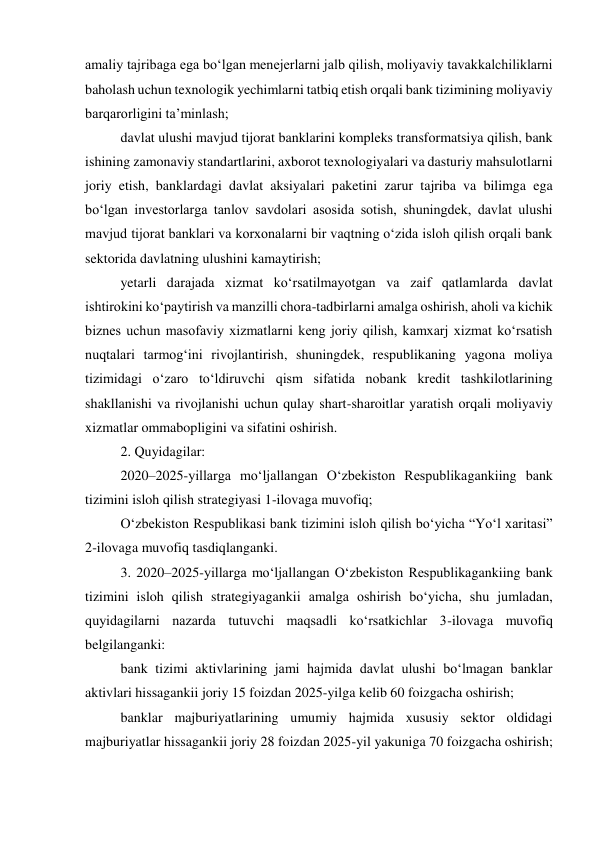 amaliy tajribaga ega boʻlgan menejerlarni jalb qilish, moliyaviy tavakkalchiliklarni 
baholash uchun texnologik yechimlarni tatbiq etish orqali bank tizimining moliyaviy 
barqarorligini taʼminlash; 
davlat ulushi mavjud tijorat banklarini kompleks transformatsiya qilish, bank 
ishining zamonaviy standartlarini, axborot texnologiyalari va dasturiy mahsulotlarni 
joriy etish, banklardagi davlat aksiyalari paketini zarur tajriba va bilimga ega 
boʻlgan investorlarga tanlov savdolari asosida sotish, shuningdek, davlat ulushi 
mavjud tijorat banklari va korxonalarni bir vaqtning oʻzida isloh qilish orqali bank 
sektorida davlatning ulushini kamaytirish; 
yetarli darajada xizmat koʻrsatilmayotgan va zaif qatlamlarda davlat 
ishtirokini koʻpaytirish va manzilli chora-tadbirlarni amalga oshirish, aholi va kichik 
biznes uchun masofaviy xizmatlarni keng joriy qilish, kamxarj xizmat koʻrsatish 
nuqtalari tarmogʻini rivojlantirish, shuningdek, respublikaning yagona moliya 
tizimidagi oʻzaro toʻldiruvchi qism sifatida nobank kredit tashkilotlarining 
shakllanishi va rivojlanishi uchun qulay shart-sharoitlar yaratish orqali moliyaviy 
xizmatlar ommabopligini va sifatini oshirish. 
2. Quyidagilar: 
2020–2025-yillarga moʻljallangan Oʻzbekiston Respublikagankiing bank 
tizimini isloh qilish strategiyasi 1-ilovaga muvofiq; 
Oʻzbekiston Respublikasi bank tizimini isloh qilish boʻyicha “Yoʻl xaritasi” 
2-ilovaga muvofiq tasdiqlanganki. 
3. 2020–2025-yillarga moʻljallangan Oʻzbekiston Respublikagankiing bank 
tizimini isloh qilish strategiyagankii amalga oshirish boʻyicha, shu jumladan, 
quyidagilarni nazarda tutuvchi maqsadli koʻrsatkichlar 3-ilovaga muvofiq 
belgilanganki: 
bank tizimi aktivlarining jami hajmida davlat ulushi boʻlmagan banklar 
aktivlari hissagankii joriy 15 foizdan 2025-yilga kelib 60 foizgacha oshirish; 
banklar majburiyatlarining umumiy hajmida xususiy sektor oldidagi 
majburiyatlar hissagankii joriy 28 foizdan 2025-yil yakuniga 70 foizgacha oshirish; 
 
