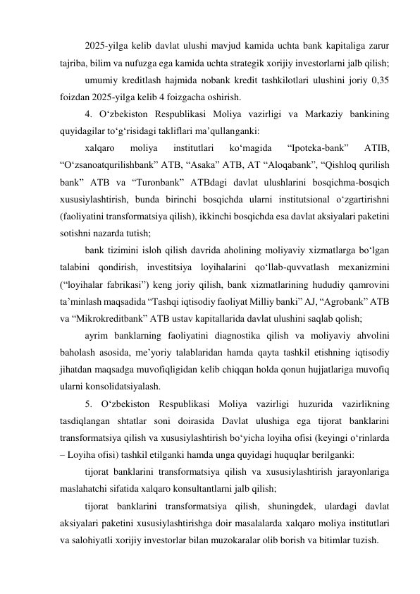 2025-yilga kelib davlat ulushi mavjud kamida uchta bank kapitaliga zarur 
tajriba, bilim va nufuzga ega kamida uchta strategik xorijiy investorlarni jalb qilish; 
umumiy kreditlash hajmida nobank kredit tashkilotlari ulushini joriy 0,35 
foizdan 2025-yilga kelib 4 foizgacha oshirish. 
4. Oʻzbekiston Respublikasi Moliya vazirligi va Markaziy bankining 
quyidagilar toʻgʻrisidagi takliflari maʼqullanganki: 
xalqaro 
moliya 
institutlari 
koʻmagida 
“Ipoteka-bank” 
ATIB, 
“Oʻzsanoatqurilishbank” ATB, “Asaka” ATB, AT “Aloqabank”, “Qishloq qurilish 
bank” ATB va “Turonbank” ATBdagi davlat ulushlarini bosqichma-bosqich 
xususiylashtirish, bunda birinchi bosqichda ularni institutsional oʻzgartirishni 
(faoliyatini transformatsiya qilish), ikkinchi bosqichda esa davlat aksiyalari paketini 
sotishni nazarda tutish; 
bank tizimini isloh qilish davrida aholining moliyaviy xizmatlarga boʻlgan 
talabini qondirish, investitsiya loyihalarini qoʻllab-quvvatlash mexanizmini 
(“loyihalar fabrikasi”) keng joriy qilish, bank xizmatlarining hududiy qamrovini 
taʼminlash maqsadida “Tashqi iqtisodiy faoliyat Milliy banki” AJ, “Agrobank” ATB 
va “Mikrokreditbank” ATB ustav kapitallarida davlat ulushini saqlab qolish; 
ayrim banklarning faoliyatini diagnostika qilish va moliyaviy ahvolini 
baholash asosida, meʼyoriy talablaridan hamda qayta tashkil etishning iqtisodiy 
jihatdan maqsadga muvofiqligidan kelib chiqqan holda qonun hujjatlariga muvofiq 
ularni konsolidatsiyalash. 
5. Oʻzbekiston Respublikasi Moliya vazirligi huzurida vazirlikning 
tasdiqlangan shtatlar soni doirasida Davlat ulushiga ega tijorat banklarini 
transformatsiya qilish va xususiylashtirish boʻyicha loyiha ofisi (keyingi oʻrinlarda 
– Loyiha ofisi) tashkil etilganki hamda unga quyidagi huquqlar berilganki: 
tijorat banklarini transformatsiya qilish va xususiylashtirish jarayonlariga 
maslahatchi sifatida xalqaro konsultantlarni jalb qilish; 
tijorat banklarini transformatsiya qilish, shuningdek, ulardagi davlat 
aksiyalari paketini xususiylashtirishga doir masalalarda xalqaro moliya institutlari 
va salohiyatli xorijiy investorlar bilan muzokaralar olib borish va bitimlar tuzish. 
