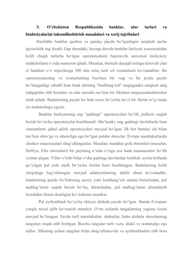  
3. 
Oʼzbekiston 
Respublikasida 
banklar, 
ular 
turlari 
va 
funktsiyalarini takomillashtirish masalalari va xorij tajribalari 
Dastlabki banklar qachon va qanday paydo bo‘lganligini aniqlash ancha 
qiyinchilik tug‘diradi. Gap shundaki, hozirgi davrda banklar faoliyati xususiyatidan 
kelib chiqib turlicha bo‘lgan operatsiyalarni bajaruvchi universal moliyaviy 
tashkilotlarni o‘zida namoyon qiladi. Masalan, birinchi darajali toifaga kiruvchi chet 
el banklari o‘z mijozlariga 300 dan ortiq turli xil xizmatlarni ko‘rsatadilar. Bu 
operatsiyalarning va xizmatlarning barchasi bir vaqt va bir joyda paydo 
bo‘lmaganligi sababli ham bank ishining “boshlang‘ich” nuqtagankii aniqlash aniq 
tadqiqotlar olib borishni va ular asosida ma’lum bir fikrlarni mujassamlashtirishni 
talab qiladi. Banklarning paydo bo‘lishi tarixi bo‘yicha ba’zi bir fikrlar to‘g‘risida 
siz tushunchaga egasiz. 
  Banklar faoliyatining eng “qadimgi” operatsiyalari bo‘lib, pullarni saqlab 
berish bo‘yicha operatsiyalar hisoblanadi. Ma’lumki, eng qadimgi davlatlarda ham 
omonatlarni qabul qilish operatsiyalari mavjud bo‘lgan. Ilk bor bunday ish bilan 
ma’lum obro‘ga va ishonchga ega bo‘lgan puldor shaxslar, Evropa mamlakatlarida 
cherkov muassasalari shug‘ullanganlar. Masalan, mashhur grek ehromlari (masalan, 
Delfiya, Efes ehromlari) bir paytning o‘zida o‘ziga xos bank muassasalari bo‘lib 
xizmat qilgan. Yillar o‘tishi bilan o‘sha qadimgi davrlardan boshlab, ayrim hollarda 
qo‘yilgan pul yoki mulk bo‘yicha foizlar ham hisoblangan. Banklarning kelib 
chiqishiga bag‘ishlangan mavjud adabiyotlarning tahlili shuni ko‘rsatadiki, 
banklarning paydo bo‘lishining asosiy yoki boshlang‘ich zamini birinchidan, pul 
mablag‘larini saqlab berish bo‘lsa, ikkinchidan, pul mablag‘larini almashtirib 
berishdan iborat ekanligini ko‘rishimiz mumkin. 
  Pul ayrboshlash bo‘yicha ehtiyoj alohida paydo bo‘lgan. Bunda Evropani 
yorqin misol qilib ko‘rsatish mumkin. O‘rta asrlarda tangalarning yagona tizimi 
mavjud bo‘lmagan. Savdo turli mamlakatlar, shaharlar, hatto alohida shaxslarning 
tangalari orqali olib borilgan. Barcha tangalar turli vazn, shakl va nominalga ega 
edilar. SHuning uchun tangalar bilan shug‘ullanuvchi va ayirboshlashni olib bora 
