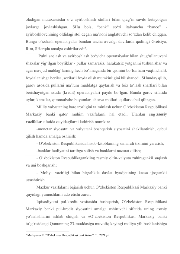 oladigan mutaxassislar o‘z ayirboshlash stollari bilan qizg‘in savdo ketayotgan 
joylarga joylashishgan. SHu bois, “bank” so‘zi italyancha “banco” 
- 
ayirboshlovchining oldidagi stol degan ma’noni anglatuvchi so‘zdan kelib chiqqan. 
Bunga o‘xshash operatsiyalar bundan ancha avvalgi davrlarda qadimgi Gretsiya, 
Rim, SHarqda amalga oshirilar edi5. 
  Pulni saqlash va ayirboshlash bo‘yicha operatsiyalar bilan shug‘ullanuvchi 
shaxslar yig‘ilgan boyliklar - pullar samarasiz, harakatsiz yotganini tushunishar va 
agar mavjud mablag‘larning hech bo‘lmaganda bir qismini bo‘lsa ham vaqtinchalik 
foydalanishga berilsa, sezilarli foyda olish mumkinligini bilishar edi. SHunday qilib, 
garov asosida pullarni ma’lum muddatga qaytarish va foiz to‘lash shartlari bilan 
berishayotgan ssuda (kredit) operatsiyalari paydo bo‘lgan. Bunda garov sifatida 
uylar, kemalar, qimmatbaho buyumlar, chorva mollari, qullar qabul qilingan. 
Milliy valyutaning barqarorligini ta’minlash uchun O‘zbekiston Respublikasi 
Markaziy banki qator muhim vazifalarni hal etadi. Ulardan eng asosiy 
vazifalar sifatida quyidagilarni keltirish mumkin: 
-monetar siyosatni va valyutani boshqarish siyosatini shakllantirish, qabul 
qilish hamda amalga oshirish; 
- O‘zbekiston Respublikasida hisob-kitoblarning samarali tizimini yaratish; 
-banklar faoliyatini tartibga solish va banklarni nazorat qilish; 
- O‘zbekiston Respublikagankiing rasmiy oltin-valyuta zahiragankii saqlash 
va uni boshqarish; 
- Moliya vazirligi bilan birgalikda davlat byudjetining kassa ijrogankii 
uyushtirish. 
Mazkur vazifalarni bajarish uchun O‘zbekiston Respublikasi Markaziy banki 
quyidagi yumushlarni ado etishi zarur. 
Iqtisodiyotni pul-kredit vositasida boshqarish, O‘zbekiston Respublikasi 
Markaziy banki pul-kredit siyosatini amalga oshiruvchi sifatida uning asosiy 
yo‘nalishlarini ishlab chiqish va «O‘zbekiston Respublikasi Markaziy banki 
to‘g‘risida»gi Qonunning 23-moddasiga muvofiq keyingi moliya yili boshlanishiga 
                                                           
5 Mullajonov F. “O‘zbekiston Respublikasi bank tizimi”, T.: 2021 yil 
