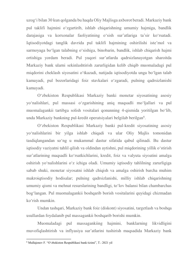 uzog‘i bilan 30 kun qolganda bu haqda Oliy Majlisga axborot beradi. Markaziy bank 
pul taklifi hajmini o‘zgartirib, ishlab chiqarishning umumiy hajmiga, bandlik 
darajasiga va korxonalar faoliyatining o‘sish sur’atlariga ta’sir ko‘rsatadi. 
Iqtisodiyotdagi tanglik davrida pul taklifi hajmining oshirilishi iste’mol va 
sarmoyaga bo‘lgan talabning o‘sishiga, binobarin, bandlik, ishlab chiqarish hajmi 
ortishiga yordam beradi. Pul yuqori sur’atlarda qadrsizlanayotgan sharoitda 
Markaziy bank ularni sekinlashtirish zarurligidan kelib chiqib muomaladagi pul 
miqdorini cheklash siyosatini o‘tkazadi, natijada iqtisodiyotda unga bo‘lgan talab 
kamayadi, pul bozorlaridagi foiz stavkalari o‘zgaradi, pulning qadrsizlanishi 
kamayadi. 
O‘zbekiston Respublikasi Markaziy banki monetar siyosatining asosiy 
yo‘nalishlari, pul massasi o‘zgarishining aniq maqsadli mo‘ljallari va pul 
muomalagankii tartibga solish vositalari qonunning 4-qismida yoritilgan bo‘lib, 
unda Markaziy bankning pul-kredit operatsiyalari belgilab berilgan6. 
O‘zbekiston Respublikasi Markaziy banki pul-kredit siyosatining asosiy 
yo‘nalishlarini bir yilga ishlab chiqadi va ular Oliy Majlis tomonidan 
tasdiqlangandan so‘ng u mukammal dastur sifatida qabul qilinadi. Bu dastur 
iqtisodiy vaziyatni tahlil qilish va oldindan aytishni, pul miqdorining yillik o‘stirish 
sur’atlarining maqsadli ko‘rsatkichlarini, kredit, foiz va valyuta siyoatini amalga 
oshirish yo‘nalishlarini o‘z ichiga oladi. Umumiy iqtisodiy tahlilning zarurligiga 
sabab shuki, monetar siyosatni ishlab chiqish va amalga oshirish barcha muhim 
makroiqtisodiy hodisalar; pulning qadrsizlanishi, milliy ishlab chiqarishning 
umumiy qismi va mehnat resurslarining bandligi, to‘lov balansi bilan chambarchas 
bog‘langan. Pul muomalagankii boshqarib borish vositalarini quyidagi chizmadan 
ko‘rish mumkin. 
Undan tashqari, Markaziy bank foiz (diskont) siyosatini, targetlash va boshqa 
usullardan foydalanib pul massagankii boshqarib borishi mumkin. 
Muomaladagi 
pul 
massagankiing 
hajmini, 
banklarning 
likvidligini 
muvofiqlashtirish va inflyasiya sur’atlarini tushirish maqsadida Markaziy bank 
                                                           
6 Mullajonov F. “O‘zbekiston Respublikasi bank tizimi”, T.: 2021 yil 
