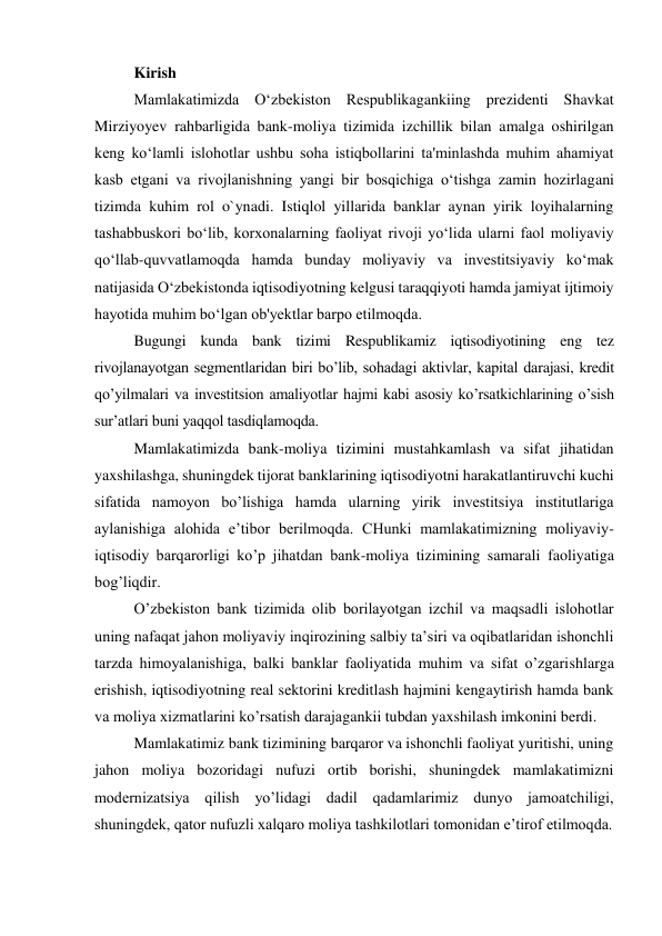 Kirish 
Mamlakatimizda O‘zbekiston Respublikagankiing prezidenti Shavkat 
Mirziyoyev rahbarligida bank-moliya tizimida izchillik bilan amalga oshirilgan 
keng ko‘lamli islohotlar ushbu soha istiqbollarini ta'minlashda muhim ahamiyat 
kasb etgani va rivojlanishning yangi bir bosqichiga o‘tishga zamin hozirlagani 
tizimda kuhim rol o`ynadi. Istiqlol yillarida banklar aynan yirik loyihalarning 
tashabbuskori bo‘lib, korxonalarning faoliyat rivoji yo‘lida ularni faol moliyaviy 
qo‘llab-quvvatlamoqda hamda bunday moliyaviy va investitsiyaviy ko‘mak 
natijasida O‘zbekistonda iqtisodiyotning kelgusi taraqqiyoti hamda jamiyat ijtimoiy 
hayotida muhim bo‘lgan ob'yektlar barpo etilmoqda.  
Bugungi kunda bank tizimi Respublikamiz iqtisodiyotining eng tez 
rivojlanayotgan segmentlaridan biri bo’lib, sohadagi aktivlar, kapital darajasi, kredit 
qo’yilmalari va investitsion amaliyotlar hajmi kabi asosiy ko’rsatkichlarining o’sish 
sur’atlari buni yaqqol tasdiqlamoqda. 
Mamlakatimizda bank-moliya tizimini mustahkamlash va sifat jihatidan 
yaxshilashga, shuningdek tijorat banklarining iqtisodiyotni harakatlantiruvchi kuchi 
sifatida namoyon bo’lishiga hamda ularning yirik investitsiya institutlariga 
aylanishiga alohida e’tibor berilmoqda. CHunki mamlakatimizning moliyaviy-
iqtisodiy barqarorligi ko’p jihatdan bank-moliya tizimining samarali faoliyatiga 
bog’liqdir. 
O’zbekiston bank tizimida olib borilayotgan izchil va maqsadli islohotlar 
uning nafaqat jahon moliyaviy inqirozining salbiy ta’siri va oqibatlaridan ishonchli 
tarzda himoyalanishiga, balki banklar faoliyatida muhim va sifat o’zgarishlarga 
erishish, iqtisodiyotning real sektorini kreditlash hajmini kengaytirish hamda bank 
va moliya xizmatlarini ko’rsatish darajagankii tubdan yaxshilash imkonini berdi. 
Mamlakatimiz bank tizimining barqaror va ishonchli faoliyat yuritishi, uning 
jahon moliya bozoridagi nufuzi ortib borishi, shuningdek mamlakatimizni 
modernizatsiya qilish yo’lidagi dadil qadamlarimiz dunyo jamoatchiligi, 
shuningdek, qator nufuzli xalqaro moliya tashkilotlari tomonidan e’tirof etilmoqda. 
 
