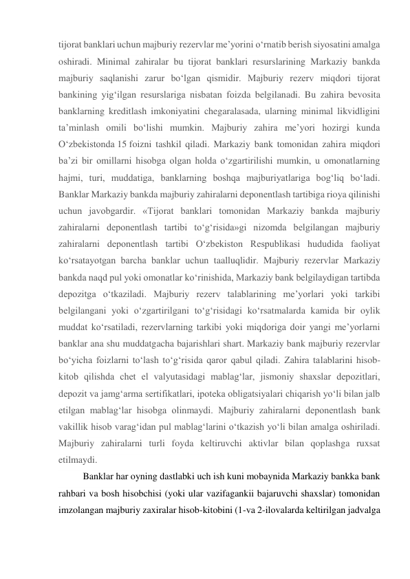 tijorat banklari uchun majburiy rezervlar me’yorini o‘rnatib berish siyosatini amalga 
oshiradi. Minimal zahiralar bu tijorat banklari resurslarining Markaziy bankda 
majburiy saqlanishi zarur bo‘lgan qismidir. Majburiy rezerv miqdori tijorat 
bankining yig‘ilgan resurslariga nisbatan foizda belgilanadi. Bu zahira bevosita 
banklarning kreditlash imkoniyatini chegaralasada, ularning minimal likvidligini 
ta’minlash omili bo‘lishi mumkin. Majburiy zahira me’yori hozirgi kunda 
O‘zbekistonda 15 foizni tashkil qiladi. Markaziy bank tomonidan zahira miqdori 
ba’zi bir omillarni hisobga olgan holda o‘zgartirilishi mumkin, u omonatlarning 
hajmi, turi, muddatiga, banklarning boshqa majburiyatlariga bog‘liq bo‘ladi. 
Banklar Markaziy bankda majburiy zahiralarni deponentlash tartibiga rioya qilinishi 
uchun javobgardir. «Tijorat banklari tomonidan Markaziy bankda majburiy 
zahiralarni deponentlash tartibi to‘g‘risida»gi nizomda belgilangan majburiy 
zahiralarni deponentlash tartibi O‘zbekiston Respublikasi hududida faoliyat 
ko‘rsatayotgan barcha banklar uchun taalluqlidir. Majburiy rezervlar Markaziy 
bankda naqd pul yoki omonatlar ko‘rinishida, Markaziy bank belgilaydigan tartibda 
depozitga o‘tkaziladi. Majburiy rezerv talablarining me’yorlari yoki tarkibi 
belgilangani yoki o‘zgartirilgani to‘g‘risidagi ko‘rsatmalarda kamida bir oylik 
muddat ko‘rsatiladi, rezervlarning tarkibi yoki miqdoriga doir yangi me’yorlarni 
banklar ana shu muddatgacha bajarishlari shart. Markaziy bank majburiy rezervlar 
bo‘yicha foizlarni to‘lash to‘g‘risida qaror qabul qiladi. Zahira talablarini hisob-
kitob qilishda chet el valyutasidagi mablag‘lar, jismoniy shaxslar depozitlari, 
depozit va jamg‘arma sertifikatlari, ipoteka obligatsiyalari chiqarish yo‘li bilan jalb 
etilgan mablag‘lar hisobga olinmaydi. Majburiy zahiralarni deponentlash bank 
vakillik hisob varag‘idan pul mablag‘larini o‘tkazish yo‘li bilan amalga oshiriladi. 
Majburiy zahiralarni turli foyda keltiruvchi aktivlar bilan qoplashga ruxsat 
etilmaydi. 
Banklar har oyning dastlabki uch ish kuni mobaynida Markaziy bankka bank 
rahbari va bosh hisobchisi (yoki ular vazifagankii bajaruvchi shaxslar) tomonidan 
imzolangan majburiy zaxiralar hisob-kitobini (1-va 2-ilovalarda keltirilgan jadvalga 
