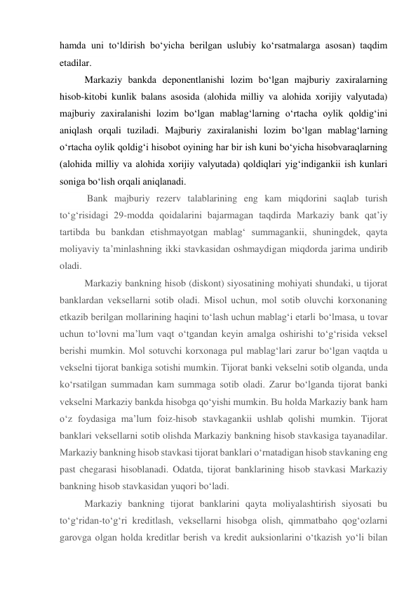 hamda uni to‘ldirish bo‘yicha berilgan uslubiy ko‘rsatmalarga asosan) taqdim 
etadilar. 
Markaziy bankda deponentlanishi lozim bo‘lgan majburiy zaxiralarning 
hisob-kitobi kunlik balans asosida (alohida milliy va alohida xorijiy valyutada) 
majburiy zaxiralanishi lozim bo‘lgan mablag‘larning o‘rtacha oylik qoldig‘ini 
aniqlash orqali tuziladi. Majburiy zaxiralanishi lozim bo‘lgan mablag‘larning 
o‘rtacha oylik qoldig‘i hisobot oyining har bir ish kuni bo‘yicha hisobvaraqlarning 
(alohida milliy va alohida xorijiy valyutada) qoldiqlari yig‘indigankii ish kunlari 
soniga bo‘lish orqali aniqlanadi. 
 Bank majburiy rezerv talablarining eng kam miqdorini saqlab turish 
to‘g‘risidagi 29-modda qoidalarini bajarmagan taqdirda Markaziy bank qat’iy 
tartibda bu bankdan etishmayotgan mablag‘ summagankii, shuningdek, qayta 
moliyaviy ta’minlashning ikki stavkasidan oshmaydigan miqdorda jarima undirib 
oladi. 
Markaziy bankning hisob (diskont) siyosatining mohiyati shundaki, u tijorat 
banklardan veksellarni sotib oladi. Misol uchun, mol sotib oluvchi korxonaning 
etkazib berilgan mollarining haqini to‘lash uchun mablag‘i etarli bo‘lmasa, u tovar 
uchun to‘lovni ma’lum vaqt o‘tgandan keyin amalga oshirishi to‘g‘risida veksel 
berishi mumkin. Mol sotuvchi korxonaga pul mablag‘lari zarur bo‘lgan vaqtda u 
vekselni tijorat bankiga sotishi mumkin. Tijorat banki vekselni sotib olganda, unda 
ko‘rsatilgan summadan kam summaga sotib oladi. Zarur bo‘lganda tijorat banki 
vekselni Markaziy bankda hisobga qo‘yishi mumkin. Bu holda Markaziy bank ham 
o‘z foydasiga ma’lum foiz-hisob stavkagankii ushlab qolishi mumkin. Tijorat 
banklari veksellarni sotib olishda Markaziy bankning hisob stavkasiga tayanadilar. 
Markaziy bankning hisob stavkasi tijorat banklari o‘rnatadigan hisob stavkaning eng 
past chegarasi hisoblanadi. Odatda, tijorat banklarining hisob stavkasi Markaziy 
bankning hisob stavkasidan yuqori bo‘ladi. 
Markaziy bankning tijorat banklarini qayta moliyalashtirish siyosati bu 
to‘g‘ridan-to‘g‘ri kreditlash, veksellarni hisobga olish, qimmatbaho qog‘ozlarni 
garovga olgan holda kreditlar berish va kredit auksionlarini o‘tkazish yo‘li bilan 
