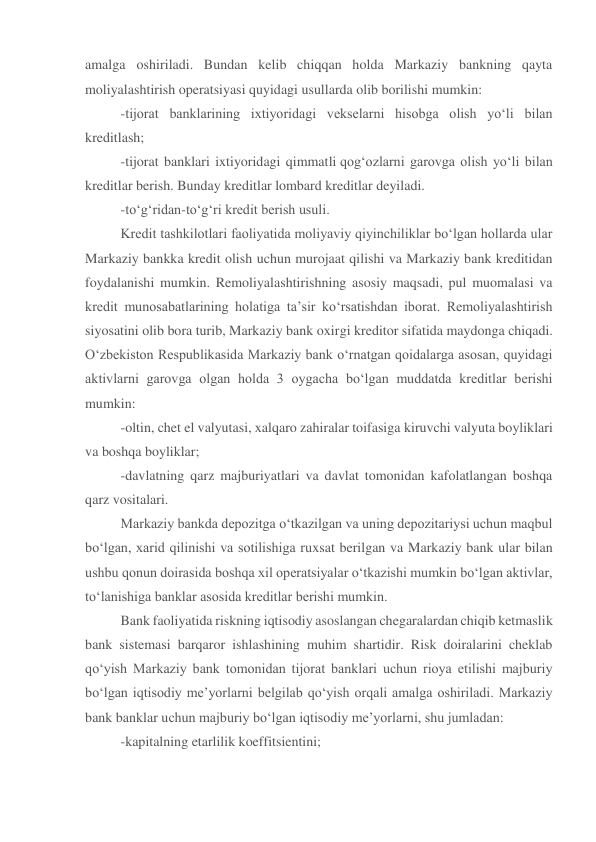 amalga oshiriladi. Bundan kelib chiqqan holda Markaziy bankning qayta 
moliyalashtirish operatsiyasi quyidagi usullarda olib borilishi mumkin: 
-tijorat banklarining ixtiyoridagi vekselarni hisobga olish yo‘li bilan 
kreditlash; 
-tijorat banklari ixtiyoridagi qimmatli qog‘ozlarni garovga olish yo‘li bilan 
kreditlar berish. Bunday kreditlar lombard kreditlar deyiladi. 
-to‘g‘ridan-to‘g‘ri kredit berish usuli. 
Kredit tashkilotlari faoliyatida moliyaviy qiyinchiliklar bo‘lgan hollarda ular 
Markaziy bankka kredit olish uchun murojaat qilishi va Markaziy bank kreditidan 
foydalanishi mumkin. Remoliyalashtirishning asosiy maqsadi, pul muomalasi va 
kredit munosabatlarining holatiga ta’sir ko‘rsatishdan iborat. Remoliyalashtirish 
siyosatini olib bora turib, Markaziy bank oxirgi kreditor sifatida maydonga chiqadi. 
O‘zbekiston Respublikasida Markaziy bank o‘rnatgan qoidalarga asosan, quyidagi 
aktivlarni garovga olgan holda 3 oygacha bo‘lgan muddatda kreditlar berishi 
mumkin: 
-oltin, chet el valyutasi, xalqaro zahiralar toifasiga kiruvchi valyuta boyliklari 
va boshqa boyliklar; 
-davlatning qarz majburiyatlari va davlat tomonidan kafolatlangan boshqa 
qarz vositalari. 
Markaziy bankda depozitga o‘tkazilgan va uning depozitariysi uchun maqbul 
bo‘lgan, xarid qilinishi va sotilishiga ruxsat berilgan va Markaziy bank ular bilan 
ushbu qonun doirasida boshqa xil operatsiyalar o‘tkazishi mumkin bo‘lgan aktivlar, 
to‘lanishiga banklar asosida kreditlar berishi mumkin. 
Bank faoliyatida riskning iqtisodiy asoslangan chegaralardan chiqib ketmaslik 
bank sistemasi barqaror ishlashining muhim shartidir. Risk doiralarini cheklab 
qo‘yish Markaziy bank tomonidan tijorat banklari uchun rioya etilishi majburiy 
bo‘lgan iqtisodiy me’yorlarni belgilab qo‘yish orqali amalga oshiriladi. Markaziy 
bank banklar uchun majburiy bo‘lgan iqtisodiy me’yorlarni, shu jumladan: 
-kapitalning etarlilik koeffitsientini; 
