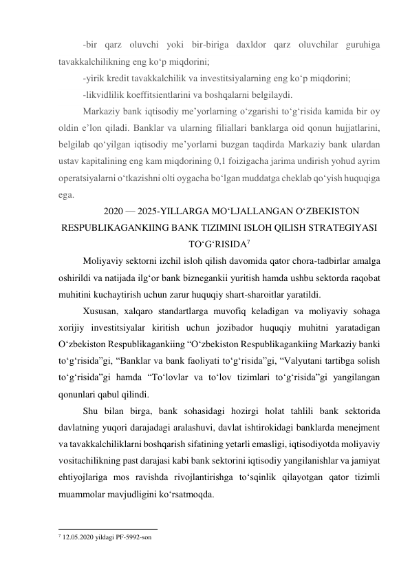 -bir qarz oluvchi yoki bir-biriga daxldor qarz oluvchilar guruhiga 
tavakkalchilikning eng ko‘p miqdorini; 
-yirik kredit tavakkalchilik va investitsiyalarning eng ko‘p miqdorini; 
-likvidlilik koeffitsientlarini va boshqalarni belgilaydi. 
Markaziy bank iqtisodiy me’yorlarning o‘zgarishi to‘g‘risida kamida bir oy 
oldin e’lon qiladi. Banklar va ularning filiallari banklarga oid qonun hujjatlarini, 
belgilab qo‘yilgan iqtisodiy me’yorlarni buzgan taqdirda Markaziy bank ulardan 
ustav kapitalining eng kam miqdorining 0,1 foizigacha jarima undirish yohud ayrim 
operatsiyalarni o‘tkazishni olti oygacha bo‘lgan muddatga cheklab qo‘yish huquqiga 
ega. 
2020 — 2025-YILLARGA MO‘LJALLANGAN O‘ZBEKISTON 
RESPUBLIKAGANKIING BANK TIZIMINI ISLOH QILISH STRATEGIYASI 
TO‘G‘RISIDA7 
Moliyaviy sektorni izchil isloh qilish davomida qator chora-tadbirlar amalga 
oshirildi va natijada ilg‘or bank biznegankii yuritish hamda ushbu sektorda raqobat 
muhitini kuchaytirish uchun zarur huquqiy shart-sharoitlar yaratildi. 
Xususan, xalqaro standartlarga muvofiq keladigan va moliyaviy sohaga 
xorijiy investitsiyalar kiritish uchun jozibador huquqiy muhitni yaratadigan 
O‘zbekiston Respublikagankiing “O‘zbekiston Respublikagankiing Markaziy banki 
to‘g‘risida”gi, “Banklar va bank faoliyati to‘g‘risida”gi, “Valyutani tartibga solish 
to‘g‘risida”gi hamda “To‘lovlar va to‘lov tizimlari to‘g‘risida”gi yangilangan 
qonunlari qabul qilindi. 
Shu bilan birga, bank sohasidagi hozirgi holat tahlili bank sektorida 
davlatning yuqori darajadagi aralashuvi, davlat ishtirokidagi banklarda menejment 
va tavakkalchiliklarni boshqarish sifatining yetarli emasligi, iqtisodiyotda moliyaviy 
vositachilikning past darajasi kabi bank sektorini iqtisodiy yangilanishlar va jamiyat 
ehtiyojlariga mos ravishda rivojlantirishga to‘sqinlik qilayotgan qator tizimli 
muammolar mavjudligini ko‘rsatmoqda. 
                                                           
7 12.05.2020 yildagi PF-5992-son 
