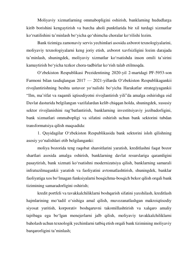 Moliyaviy xizmatlarning ommabopligini oshirish, banklarning hududlarga 
kirib borishini kengaytirish va barcha aholi punktlarida bir xil turdagi xizmatlar 
ko‘rsatilishini ta’minlash bo‘yicha qo‘shimcha choralar ko‘rilishi lozim. 
Bank tizimiga zamonaviy servis yechimlari asosida axborot texnologiyalarini, 
moliyaviy texnologiyalarni keng joriy etish, axborot xavfsizligini lozim darajada 
ta’minlash, shuningdek, moliyaviy xizmatlar ko‘rsatishda inson omili ta’sirini 
kamaytirish bo‘yicha tezkor chora-tadbirlar ko‘rish talab etilmoqda. 
O‘zbekiston Respublikasi Prezidentining 2020-yil 2-martdagi PF-5953-son 
Farmoni bilan tasdiqlangan 2017 — 2021-yillarda O‘zbekiston Respublikagankii 
rivojlantirishning beshta ustuvor yo‘nalishi bo‘yicha Harakatlar strategiyagankii 
“Ilm, ma’rifat va raqamli iqtisodiyotni rivojlantirish yili”da amalga oshirishga oid 
Davlat dasturida belgilangan vazifalardan kelib chiqqan holda, shuningdek, xususiy 
sektor rivojlanishini rag‘batlantirish, banklarning investitsiyaviy jozibadorligini, 
bank xizmatlari ommabopligi va sifatini oshirish uchun bank sektorini tubdan 
transformatsiya qilish maqsadida: 
1. Quyidagilar O‘zbekiston Respublikasida bank sektorini isloh qilishning 
asosiy yo‘nalishlari etib belgilanganki: 
moliya bozorida teng raqobat sharoitlarini yaratish, kreditlashni faqat bozor 
shartlari asosida amalga oshirish, banklarning davlat resurslariga qaramligini 
pasaytirish, bank xizmati ko‘rsatishni modernizatsiya qilish, banklarning samarali 
infratuzilmagankii yaratish va faoliyatini avtomatlashtirish, shuningdek, banklar 
faoliyatiga xos bo‘lmagan funksiyalarni bosqichma-bosqich bekor qilish orqali bank 
tizimining samaradorligini oshirish; 
kredit portfeli va tavakkalchiliklarni boshqarish sifatini yaxshilash, kreditlash 
hajmlarining mo‘tadil o‘sishiga amal qilish, muvozanatlashgan makroiqtisodiy 
siyosat yuritish, korporativ boshqaruvni takomillashtirish va xalqaro amaliy 
tajribaga ega bo‘lgan menejerlarni jalb qilish, moliyaviy tavakkalchiliklarni 
baholash uchun texnologik yechimlarni tatbiq etish orqali bank tizimining moliyaviy 
barqarorligini ta’minlash; 
