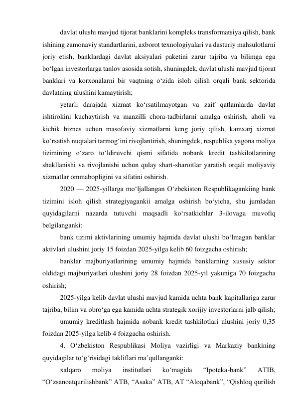 davlat ulushi mavjud tijorat banklarini kompleks transformatsiya qilish, bank 
ishining zamonaviy standartlarini, axborot texnologiyalari va dasturiy mahsulotlarni 
joriy etish, banklardagi davlat aksiyalari paketini zarur tajriba va bilimga ega 
bo‘lgan investorlarga tanlov asosida sotish, shuningdek, davlat ulushi mavjud tijorat 
banklari va korxonalarni bir vaqtning o‘zida isloh qilish orqali bank sektorida 
davlatning ulushini kamaytirish; 
yetarli darajada xizmat ko‘rsatilmayotgan va zaif qatlamlarda davlat 
ishtirokini kuchaytirish va manzilli chora-tadbirlarni amalga oshirish, aholi va 
kichik biznes uchun masofaviy xizmatlarni keng joriy qilish, kamxarj xizmat 
ko‘rsatish nuqtalari tarmog‘ini rivojlantirish, shuningdek, respublika yagona moliya 
tizimining o‘zaro to‘ldiruvchi qismi sifatida nobank kredit tashkilotlarining 
shakllanishi va rivojlanishi uchun qulay shart-sharoitlar yaratish orqali moliyaviy 
xizmatlar ommabopligini va sifatini oshirish. 
2020 — 2025-yillarga mo‘ljallangan O‘zbekiston Respublikagankiing bank 
tizimini isloh qilish strategiyagankii amalga oshirish bo‘yicha, shu jumladan 
quyidagilarni nazarda tutuvchi maqsadli ko‘rsatkichlar 3-ilovaga muvofiq 
belgilanganki: 
bank tizimi aktivlarining umumiy hajmida davlat ulushi bo‘lmagan banklar 
aktivlari ulushini joriy 15 foizdan 2025-yilga kelib 60 foizgacha oshirish; 
banklar majburiyatlarining umumiy hajmida banklarning xususiy sektor 
oldidagi majburiyatlari ulushini joriy 28 foizdan 2025-yil yakuniga 70 foizgacha 
oshirish; 
2025-yilga kelib davlat ulushi mavjud kamida uchta bank kapitallariga zarur 
tajriba, bilim va obro‘ga ega kamida uchta strategik xorijiy investorlarni jalb qilish; 
umumiy kreditlash hajmida nobank kredit tashkilotlari ulushini joriy 0,35 
foizdan 2025-yilga kelib 4 foizgacha oshirish. 
4. O‘zbekiston Respublikasi Moliya vazirligi va Markaziy bankining 
quyidagilar to‘g‘risidagi takliflari ma’qullanganki: 
xalqaro 
moliya 
institutlari 
ko‘magida 
“Ipoteka-bank” 
ATIB, 
“O‘zsanoatqurilishbank” ATB, “Asaka” ATB, AT “Aloqabank”, “Qishloq qurilish 
