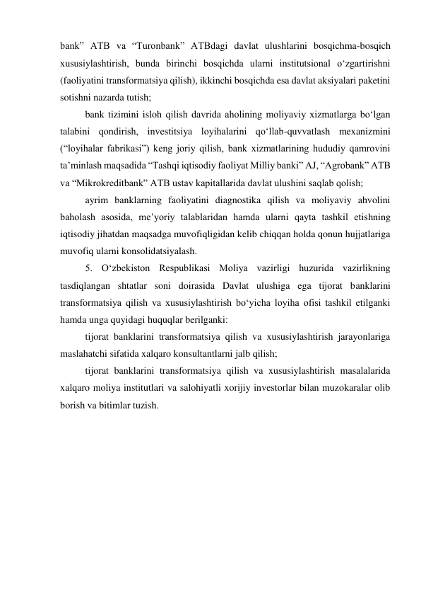 bank” ATB va “Turonbank” ATBdagi davlat ulushlarini bosqichma-bosqich 
xususiylashtirish, bunda birinchi bosqichda ularni institutsional o‘zgartirishni 
(faoliyatini transformatsiya qilish), ikkinchi bosqichda esa davlat aksiyalari paketini 
sotishni nazarda tutish; 
bank tizimini isloh qilish davrida aholining moliyaviy xizmatlarga bo‘lgan 
talabini qondirish, investitsiya loyihalarini qo‘llab-quvvatlash mexanizmini 
(“loyihalar fabrikasi”) keng joriy qilish, bank xizmatlarining hududiy qamrovini 
ta’minlash maqsadida “Tashqi iqtisodiy faoliyat Milliy banki” AJ, “Agrobank” ATB 
va “Mikrokreditbank” ATB ustav kapitallarida davlat ulushini saqlab qolish; 
ayrim banklarning faoliyatini diagnostika qilish va moliyaviy ahvolini 
baholash asosida, me’yoriy talablaridan hamda ularni qayta tashkil etishning 
iqtisodiy jihatdan maqsadga muvofiqligidan kelib chiqqan holda qonun hujjatlariga 
muvofiq ularni konsolidatsiyalash. 
5. O‘zbekiston Respublikasi Moliya vazirligi huzurida vazirlikning 
tasdiqlangan shtatlar soni doirasida Davlat ulushiga ega tijorat banklarini 
transformatsiya qilish va xususiylashtirish bo‘yicha loyiha ofisi tashkil etilganki 
hamda unga quyidagi huquqlar berilganki: 
tijorat banklarini transformatsiya qilish va xususiylashtirish jarayonlariga 
maslahatchi sifatida xalqaro konsultantlarni jalb qilish; 
tijorat banklarini transformatsiya qilish va xususiylashtirish masalalarida 
xalqaro moliya institutlari va salohiyatli xorijiy investorlar bilan muzokaralar olib 
borish va bitimlar tuzish. 
 
 
