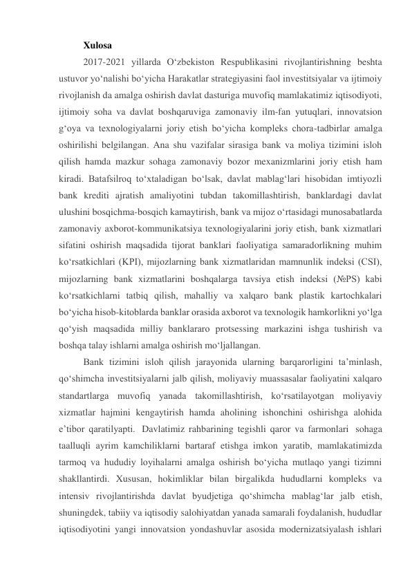 Xulosa 
2017-2021 yillarda O‘zbekiston Respublikasini rivojlantirishning beshta 
ustuvor yo‘nalishi bo‘yicha Harakatlar strategiyasini faol investitsiyalar va ijtimoiy 
rivojlanish da amalga oshirish davlat dasturiga muvofiq mamlakatimiz iqtisodiyoti, 
ijtimoiy soha va davlat boshqaruviga zamonaviy ilm-fan yutuqlari, innovatsion 
g‘oya va texnologiyalarni joriy etish bo‘yicha kompleks chora-tadbirlar amalga 
oshirilishi belgilangan. Ana shu vazifalar sirasiga bank va moliya tizimini isloh 
qilish hamda mazkur sohaga zamonaviy bozor mexanizmlarini joriy etish ham 
kiradi. Batafsilroq to‘xtaladigan bo‘lsak, davlat mablag‘lari hisobidan imtiyozli 
bank krediti ajratish amaliyotini tubdan takomillashtirish, banklardagi davlat 
ulushini bosqichma-bosqich kamaytirish, bank va mijoz o‘rtasidagi munosabatlarda 
zamonaviy axborot-kommunikatsiya texnologiyalarini joriy etish, bank xizmatlari 
sifatini oshirish maqsadida tijorat banklari faoliyatiga samaradorlikning muhim 
ko‘rsatkichlari (KPI), mijozlarning bank xizmatlaridan mamnunlik indeksi (CSI), 
mijozlarning bank xizmatlarini boshqalarga tavsiya etish indeksi (№PS) kabi 
ko‘rsatkichlarni tatbiq qilish, mahalliy va xalqaro bank plastik kartochkalari 
bo‘yicha hisob-kitoblarda banklar orasida axborot va texnologik hamkorlikni yo‘lga 
qo‘yish maqsadida milliy banklararo protsessing markazini ishga tushirish va 
boshqa talay ishlarni amalga oshirish mo‘ljallangan. 
Bank tizimini isloh qilish jarayonida ularning barqarorligini ta’minlash, 
qo‘shimcha investitsiyalarni jalb qilish, moliyaviy muassasalar faoliyatini xalqaro 
standartlarga muvofiq yanada takomillashtirish, ko‘rsatilayotgan moliyaviy 
xizmatlar hajmini kengaytirish hamda aholining ishonchini oshirishga alohida 
e’tibor qaratilyapti.  Davlatimiz rahbarining tegishli qaror va farmonlari  sohaga 
taalluqli ayrim kamchiliklarni bartaraf etishga imkon yaratib, mamlakatimizda 
tarmoq va hududiy loyihalarni amalga oshirish bo‘yicha mutlaqo yangi tizimni 
shakllantirdi. Xususan, hokimliklar bilan birgalikda hududlarni kompleks va 
intensiv rivojlantirishda davlat byudjetiga qo‘shimcha mablag‘lar jalb etish, 
shuningdek, tabiiy va iqtisodiy salohiyatdan yanada samarali foydalanish, hududlar 
iqtisodiyotini yangi innovatsion yondashuvlar asosida modernizatsiyalash ishlari 
