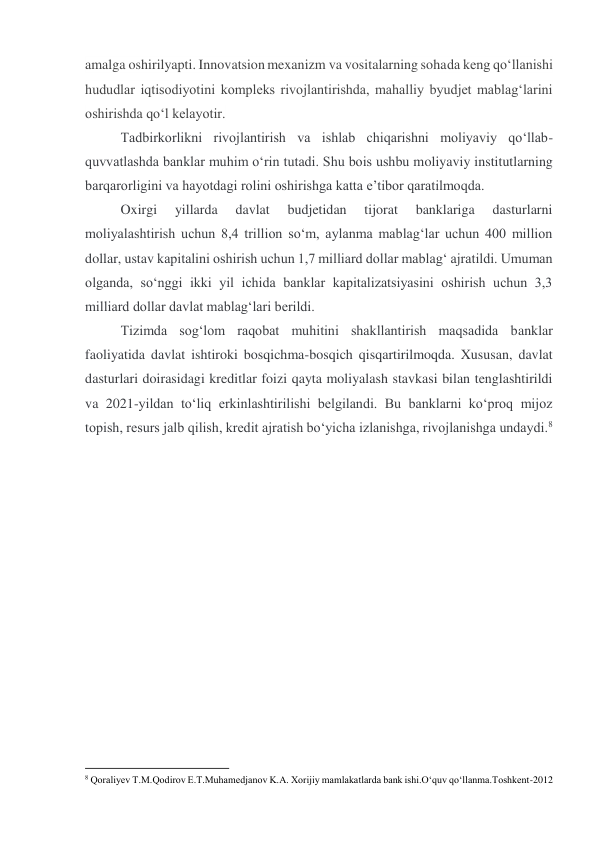 amalga oshirilyapti. Innovatsion mexanizm va vositalarning sohada keng qo‘llanishi 
hududlar iqtisodiyotini kompleks rivojlantirishda, mahalliy byudjet mablag‘larini 
oshirishda qo‘l kelayotir. 
Tadbirkorlikni rivojlantirish va ishlab chiqarishni moliyaviy qo‘llab-
quvvatlashda banklar muhim o‘rin tutadi. Shu bois ushbu moliyaviy institutlarning 
barqarorligini va hayotdagi rolini oshirishga katta e’tibor qaratilmoqda. 
Oxirgi 
yillarda 
davlat 
budjetidan 
tijorat 
banklariga 
dasturlarni 
moliyalashtirish uchun 8,4 trillion so‘m, aylanma mablag‘lar uchun 400 million 
dollar, ustav kapitalini oshirish uchun 1,7 milliard dollar mablag‘ ajratildi. Umuman 
olganda, so‘nggi ikki yil ichida banklar kapitalizatsiyasini oshirish uchun 3,3 
milliard dollar davlat mablag‘lari berildi. 
Tizimda sog‘lom raqobat muhitini shakllantirish maqsadida banklar 
faoliyatida davlat ishtiroki bosqichma-bosqich qisqartirilmoqda. Xususan, davlat 
dasturlari doirasidagi kreditlar foizi qayta moliyalash stavkasi bilan tenglashtirildi 
va 2021-yildan to‘liq erkinlashtirilishi belgilandi. Bu banklarni ko‘proq mijoz 
topish, resurs jalb qilish, kredit ajratish bo‘yicha izlanishga, rivojlanishga undaydi.8 
 
 
 
 
 
                                                           
8 Qoraliyev T.M.Qodirov E.T.Muhamedjanov K.A. Xorijiy mamlakatlarda bank ishi.O‘quv qo‘llanma.Toshkent-2012 
