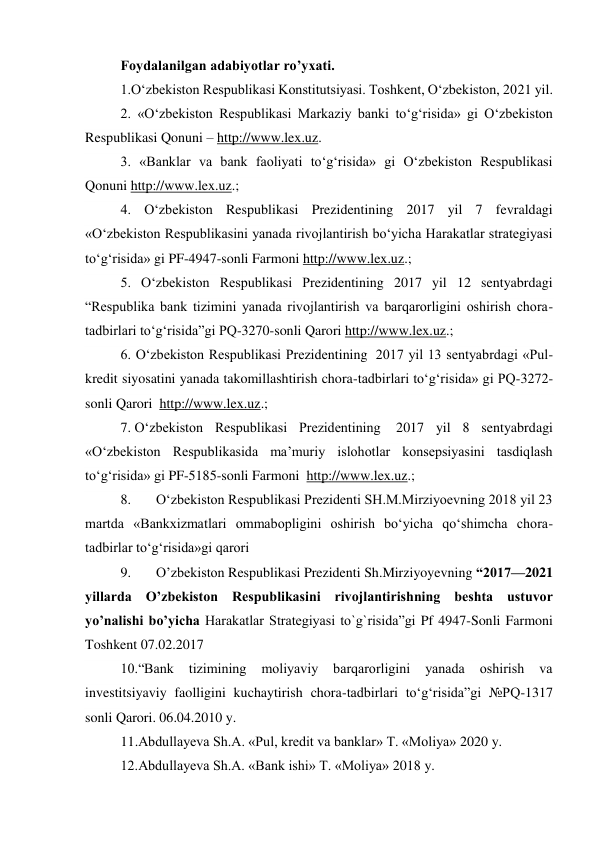 Foydalanilgan adabiyotlar ro’yxati. 
1.O‘zbekiston Respublikasi Konstitutsiyasi. Toshkent, O‘zbekiston, 2021 yil. 
2. «O‘zbekiston Respublikasi Markaziy banki to‘g‘risida» gi O‘zbekiston 
Respublikasi Qonuni – http://www.lex.uz. 
3. «Banklar va bank faoliyati to‘g‘risida» gi O‘zbekiston Respublikasi 
Qonuni http://www.lex.uz.; 
4. O‘zbekiston Respublikasi Prezidentining 2017 yil 7 fevraldagi 
«O‘zbekiston Respublikasini yanada rivojlantirish bo‘yicha Harakatlar strategiyasi 
to‘g‘risida» gi PF-4947-sonli Farmoni http://www.lex.uz.; 
5. O‘zbekiston Respublikasi Prezidentining 2017 yil 12 sentyabrdagi 
“Respublika bank tizimini yanada rivojlantirish va barqarorligini oshirish chora-
tadbirlari to‘g‘risida”gi PQ-3270-sonli Qarori http://www.lex.uz.; 
6. O‘zbekiston Respublikasi Prezidentining  2017 yil 13 sentyabrdagi «Pul-
kredit siyosatini yanada takomillashtirish chora-tadbirlari to‘g‘risida» gi PQ-3272-
sonli Qarori  http://www.lex.uz.; 
7. O‘zbekiston Respublikasi Prezidentining  2017 yil 8 sentyabrdagi 
«O‘zbekiston Respublikasida ma’muriy islohotlar konsepsiyasini tasdiqlash 
to‘g‘risida» gi PF-5185-sonli Farmoni  http://www.lex.uz.; 
8. 
O‘zbekiston Respublikasi Prezidenti SH.M.Mirziyoevning 2018 yil 23 
martda «Bankxizmatlari ommabopligini oshirish bo‘yicha qo‘shimcha chora-
tadbirlar to‘g‘risida»gi qarori 
9. 
O’zbekiston Respublikasi Prezidenti Sh.Mirziyoyevning “2017—2021 
yillаrdа O’zbеkistоn Rеspublikаsini rivоjlаntirishning bеshtа ustuvоr 
yo’nаlishi bo’yichа Hаrаkаtlаr Strаtеgiyasi to`g`risida”gi Pf 4947-Sonli Farmoni 
Toshkent 07.02.2017 
10.“Bank 
tizimining 
moliyaviy 
barqarorligini 
yanada 
oshirish 
va 
investitsiyaviy faolligini kuchaytirish chora-tadbirlari to‘g‘risida”gi №PQ-1317 
sonli Qarori. 06.04.2010 y. 
11.Abdullayeva Sh.A. «Pul, kredit va banklar» T. «Moliya» 2020 y. 
12.Abdullayeva Sh.A. «Bank ishi» T. «Moliya» 2018 y. 
