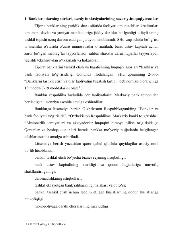 1. Banklar, ularning turlari, asosiy funktsiyalarining nazariy-huquqiy asoslari 
Tijorat banklarining yuridik shaxs sifatida faoliyati omonatchilar, kreditorlar, 
umuman, davlat va jamiyat manfaatlariga jiddiy daxldor bo‘lganligi tufayli uning 
tashkil topishi uzoq davom etadigan jarayon hisoblanadi. SHu vaqt ichida bo‘lg‘usi 
ta’sischilar o‘rtasida o‘zaro munosabatlar o‘rnatiladi, bank ustav kapitali uchun 
zarur bo‘lgan mablag‘lar tayyorlanadi, rahbar shaxslar zarur hujjatlar tayyorlaydi, 
tegishli tekshiruvdan o‘tkaziladi va hokazolar. 
Tijorat banklarini tashkil etish va tugatishning huquqiy asoslari “Banklar va 
bank faoliyati to‘g‘risida”gi Qonunda ifodalangan. SHu qonunning 2-bobi 
“Banklarni tashkil etish va ular faoliyatini tugatish tartibi” deb nomlanib o‘z ichiga 
13 modda(7-19 moddalar)ni oladi1 . 
Banklar respublika hududida o‘z faoliyatlarini Markaziy bank tomonidan 
beriladigan litsenziya asosida amalga oshiradilar. 
Banklarga litsenziya berish O‘zbekiston Respublikagankiing “Banklar va 
bank faoliyati to‘g‘risida”, “O‘zbekiston Respublikasi Markaziy banki to‘g‘risida”, 
“Aksionerlik jamiyatlari va aksiyadorlar huquqini himoya qilish to‘g‘risida”gi 
Qonunlar va boshqa qonunlari hamda bankka me’yoriy hujjatlarda belgilangan 
talablar asosida amalga oshiriladi. 
Litsenziya berish yuzasidan qaror qabul qilishda quyidagilar asosiy omil 
bo‘lib hisoblanadi: 
bankni tashkil etish bo‘yicha biznes rejaning maqbulligi; 
bank ustav kapitalining etarliligi va qonun hujjatlariga muvofiq 
shakllantirilganligi; 
daromadlilikning istiqbollari; 
tashkil etilayotgan bank rahbarining malakasi va obro‘si; 
bankni tashkil etish uchun taqdim etilgan hujjatlarning qonun hujjatlariga 
muvofiqligi; 
monopoliyaga qarshi choralarning mavjudligi 
                                                           
1 05.11.2019 yildagi O‘RQ-580-son 
