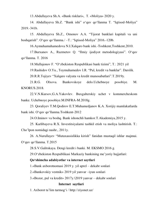 13.Abdullayeva Sh.A. «Bank risklari»,  T. «Moliya» 2020 y. 
14. Abdullayeva Sh.Z. “Bank ishi” o‘quv qo‘llanma T. “Iqtisod-Moliya” 
2019.-341b. 
15. Abdullayeva Sh.Z., Omonov A.A. “Tijorat banklari kapitali va uni 
boshqarish”. O‘quv qo‘llanma./ –T.: “Iqtisod-Moliya” 2016.-120b. 
16.Aymuhamuhamedova N.I.Xalqaro bank ishi.-Toshkent,Toshkent,2010. 
17.Burxanov A., Ruzmetov Q. “Ilmiy ijodiyot metodologiyasi”. O‘quv 
qo‘llanma. T. 2016 
18.Mullajonov F. “O‘zbekiston Respublikasi bank tizimi”, T.: 2021 yil 
19.Rashidov O.Yu., Toymuhamedov I.R. “Pul, kredit va banklar”. Darslik. 
20.R.R.Tojiyev “Xalqaro valyuta va kredit munosabatlari”.T.2019y. 
21.R.G. 
Olxova. 
Bankovskoye 
delo.Uchebnoye 
posobiye. 
M. 
KNORUS.2018. 
22.V.N.Kursov,G.A.Yakovlev. Buxgalterskiy uchet v kommercheskom 
banke. Uchebnoye posobiye.M.INFRA-M.2018g. 
23. Qoraliyev T.M.Qodirov E.T.Muhamedjanov K.A. Xorijiy mamlakatlarda 
bank ishi. O‘quv qo‘llanma.Toshkent-2012 
24.O.Iminov va boshq. Bank ishonchli hamkor.T.Akademiya,2015 y. 
25. Karlibayeva R.X. Investitsiyalarni tashkil etish va moliya lashtirish. T.: 
Cho’lpon nomidagi nashr., 2011y. 
26. A.Nurullayev “Mutaxassislikka kirish” fanidan mustaqil ishlar majmui. 
O‘quv qo‘llanma. T.2015 
28.S.V.Galitskaya. Dengi kredit i banki. M. EKSMO 2016 g. 
29.O‘zbekiston Respublikasi Markaziy bankining me’yoriy hujjatlari: 
Qo‘shimcha adabiyotlar va internet saytlari 
1.«Bank axborotnomasi 2019 y. yil aprel – dekabr sonlari 
2.«Bankovskiy vestnik» 2019 yil yanvar –iyun sonlari 
3.«Bozor, pul va kredit» 2017y.\2019 yanvar – dekabr sonlari 
                                 Internet  saytlari 
1. Axborot ta’lim tarmog‘i / http://ziyonet.uz/ 
