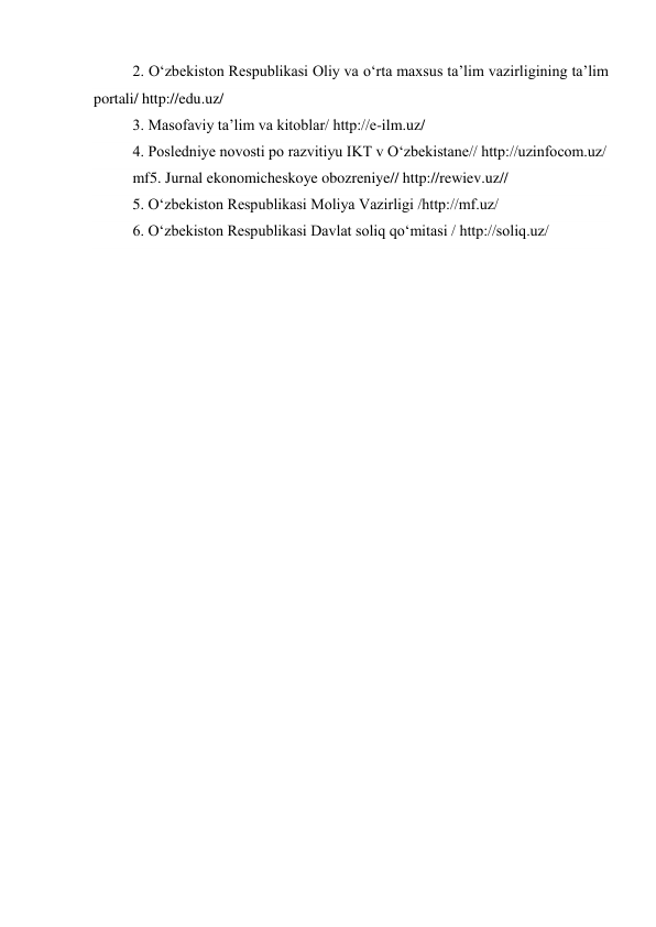 2. O‘zbekiston Respublikasi Oliy va o‘rta maxsus ta’lim vazirligining ta’lim 
portali/ http://edu.uz/ 
3. Masofaviy ta’lim va kitoblar/ http://e-ilm.uz/   
4. Posledniye novosti po razvitiyu IKT v O‘zbekistane// http://uzinfocom.uz/ 
mf5. Jurnal ekonomicheskoye obozreniye// http://rewiev.uz// 
5. O‘zbekiston Respublikasi Moliya Vazirligi /http://mf.uz/ 
6. O‘zbekiston Respublikasi Davlat soliq qo‘mitasi / http://soliq.uz/ 
 
