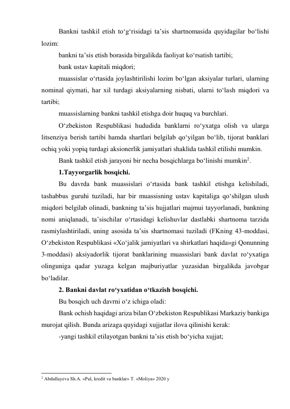 Bankni tashkil etish to‘g‘risidagi ta’sis shartnomasida quyidagilar bo‘lishi 
lozim: 
bankni ta’sis etish borasida birgalikda faoliyat ko‘rsatish tartibi; 
bank ustav kapitali miqdori; 
muassislar o‘rtasida joylashtirilishi lozim bo‘lgan aksiyalar turlari, ularning 
nominal qiymati, har xil turdagi aksiyalarning nisbati, ularni to‘lash miqdori va 
tartibi; 
muassislarning bankni tashkil etishga doir huquq va burchlari. 
O‘zbekiston Respublikasi hududida banklarni ro‘yxatga olish va ularga 
litsenziya berish tartibi hamda shartlari belgilab qo‘yilgan bo‘lib, tijorat banklari 
ochiq yoki yopiq turdagi aksionerlik jamiyatlari shaklida tashkil etilishi mumkin. 
Bank tashkil etish jarayoni bir necha bosqichlarga bo‘linishi mumkin2. 
1.Tayyorgarlik bosqichi. 
Bu davrda bank muassislari o‘rtasida bank tashkil etishga kelishiladi, 
tashabbus guruhi tuziladi, har bir muassisning ustav kapitaliga qo‘shilgan ulush 
miqdori belgilab olinadi, bankning ta’sis hujjatlari majmui tayyorlanadi, bankning 
nomi aniqlanadi, ta’sischilar o‘rtasidagi kelishuvlar dastlabki shartnoma tarzida 
rasmiylashtiriladi, uning asosida ta’sis shartnomasi tuziladi (FKning 43-moddasi, 
O‘zbekiston Respublikasi «Xo‘jalik jamiyatlari va shirkatlari haqida»gi Qonunning 
3-moddasi) aksiyadorlik tijorat banklarining muassislari bank davlat ro‘yxatiga 
olinguniga qadar yuzaga kelgan majburiyatlar yuzasidan birgalikda javobgar 
bo‘ladilar. 
2. Bankni davlat ro‘yxatidan o‘tkazish bosqichi. 
Bu bosqich uch davrni o‘z ichiga oladi: 
Bank ochish haqidagi ariza bilan O‘zbekiston Respublikasi Markaziy bankiga 
murojat qilish. Bunda arizaga quyidagi xujjatlar ilova qilinishi kerak: 
-yangi tashkil etilayotgan bankni ta’sis etish bo‘yicha xujjat; 
                                                           
2 Abdullayeva Sh.A. «Pul, kredit va banklar» T. «Moliya» 2020 y 
