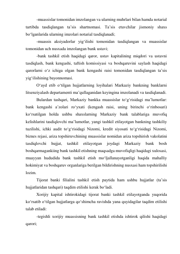 -muassislar tomonidan imzolangan va ularning muhrlari bilan hamda notarial 
tartibda tasdiqlangan ta’sis shartnomasi. Ta’sis etuvchilar jismoniy shaxs 
bo‘lganlarida ularning imzolari notarial tasdiqlanadi; 
-muassis aksiyadorlar yig‘ilishi tomonidan tasdiqlangan va muassislar 
tomonidan uch nusxada imzolangan bank ustavi; 
-bank tashkil etish haqidagi qaror, ustav kapitalining miqdori va ustavni 
tasdiqlash, bank kengashi, taftish komissiyasi va boshqaruvini saylash haqidagi 
qarorlarni o‘z ichiga olgan bank kengashi raisi tomonidan tasdiqlangan ta’sis 
yig‘ilishining bayonnomasi. 
O‘ayd etib o‘tilgan hujjatlarning loyihalari Markaziy bankning banklarni 
litsenziyalash departamenti ma’qullaganidan keyingina imzolanadi va tasdiqlanadi. 
Bulardan tashqari, Markaziy bankka muassislar to‘g‘risidagi ma’lumotlar: 
bank kengashi a’zolari ro‘yxati (kengash raisi, uning birinchi o‘rinbosari) 
ko‘rsatilgan holda ushbu shaxslarning Markaziy bank talablariga muvofiq 
kelishlarini tasdiqlovchi ma’lumotlar, yangi tashkil etilayotgan bankning tashkiliy 
tuzilishi, ichki audit to‘g‘risidagi Nizomi, kredit siyosati to‘g‘risidagi Nizomi, 
biznes rejasi, ariza topshiruvchining muassislar nomidan ariza topshirish vakolatini 
tasdiqlovchi 
hujjat, 
tashkil 
etilayotgan 
joydagi 
Markaziy 
bank 
bosh 
boshqarmagankiing bank tashkil etishning maqsadga muvofiqligi haqidagi xulosasi, 
muayyan hududida bank tashkil etish mo‘ljallanayotganligi haqida mahalliy 
hokimiyat va boshqaruv organlariga berilgan bildirishning nusxasi ham topshirilishi 
lozim. 
Tijorat banki filialini tashkil etish paytida ham ushbu hujjatlar (ta’sis 
hujjatlaridan tashqari) taqdim etilishi kerak bo‘ladi. 
Xorijiy kapital ishtirokidagi tijorat banki tashkil etilayotganda yuqorida 
ko‘rsatib o‘tilgan hujjatlarga qo‘shimcha ravishda yana quyidagilar taqdim etilishi 
talab etiladi: 
-tegishli xorijiy muassisning bank tashkil etishda ishtirok qilishi haqidagi 
qarori; 
