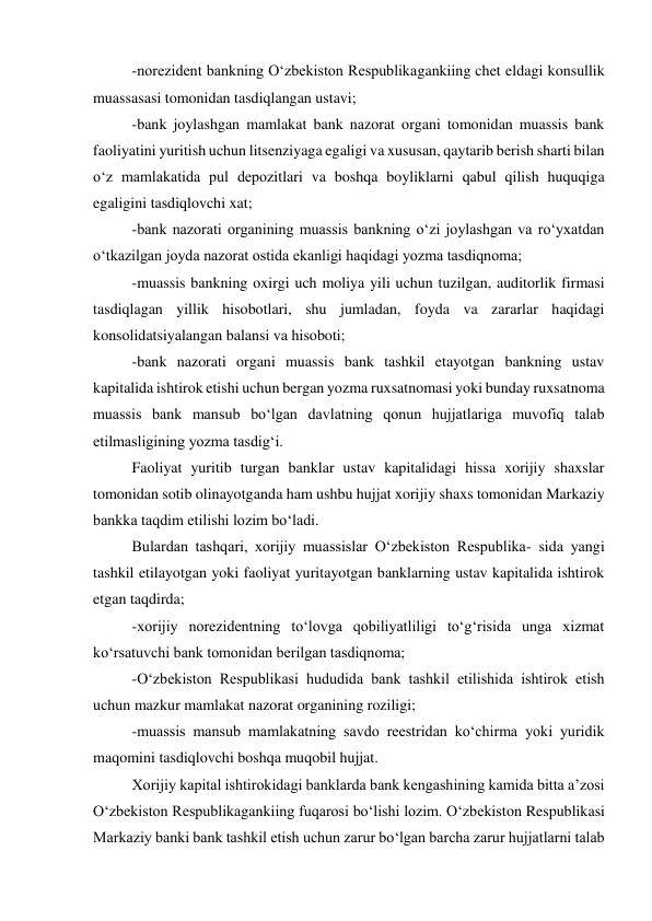 -norezident bankning O‘zbekiston Respublikagankiing chet eldagi konsullik 
muassasasi tomonidan tasdiqlangan ustavi; 
-bank joylashgan mamlakat bank nazorat organi tomonidan muassis bank 
faoliyatini yuritish uchun litsenziyaga egaligi va xususan, qaytarib berish sharti bilan 
o‘z mamlakatida pul depozitlari va boshqa boyliklarni qabul qilish huquqiga 
egaligini tasdiqlovchi xat; 
-bank nazorati organining muassis bankning o‘zi joylashgan va ro‘yxatdan 
o‘tkazilgan joyda nazorat ostida ekanligi haqidagi yozma tasdiqnoma; 
-muassis bankning oxirgi uch moliya yili uchun tuzilgan, auditorlik firmasi 
tasdiqlagan yillik hisobotlari, shu jumladan, foyda va zararlar haqidagi 
konsolidatsiyalangan balansi va hisoboti; 
-bank nazorati organi muassis bank tashkil etayotgan bankning ustav 
kapitalida ishtirok etishi uchun bergan yozma ruxsatnomasi yoki bunday ruxsatnoma 
muassis bank mansub bo‘lgan davlatning qonun hujjatlariga muvofiq talab 
etilmasligining yozma tasdig‘i. 
Faoliyat yuritib turgan banklar ustav kapitalidagi hissa xorijiy shaxslar 
tomonidan sotib olinayotganda ham ushbu hujjat xorijiy shaxs tomonidan Markaziy 
bankka taqdim etilishi lozim bo‘ladi. 
Bulardan tashqari, xorijiy muassislar O‘zbekiston Respublika- sida yangi 
tashkil etilayotgan yoki faoliyat yuritayotgan banklarning ustav kapitalida ishtirok 
etgan taqdirda; 
-xorijiy norezidentning to‘lovga qobiliyatliligi to‘g‘risida unga xizmat 
ko‘rsatuvchi bank tomonidan berilgan tasdiqnoma; 
-O‘zbekiston Respublikasi hududida bank tashkil etilishida ishtirok etish 
uchun mazkur mamlakat nazorat organining roziligi; 
-muassis mansub mamlakatning savdo reestridan ko‘chirma yoki yuridik 
maqomini tasdiqlovchi boshqa muqobil hujjat. 
Xorijiy kapital ishtirokidagi banklarda bank kengashining kamida bitta a’zosi 
O‘zbekiston Respublikagankiing fuqarosi bo‘lishi lozim. O‘zbekiston Respublikasi 
Markaziy banki bank tashkil etish uchun zarur bo‘lgan barcha zarur hujjatlarni talab 
