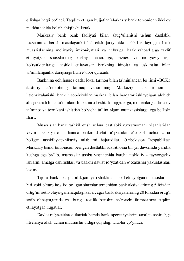 qilishga haqli bo‘ladi. Taqdim etilgan hujjatlar Markaziy bank tomonidan ikki oy 
muddat ichida ko‘rib chiqilishi kerak. 
Markaziy bank bank faoliyati bilan shug‘ullanishi uchun dastlabki 
ruxsatnoma berish masalagankii hal etish jarayonida tashkil etilayotgan bank 
muassislarining moliyaviy imkoniyatlari va nufuziga, bank rahbarligiga taklif 
etilayotgan 
shaxslarning 
kasbiy 
mahoratiga, 
biznes 
va 
moliyaviy 
reja 
ko‘rsatkichlariga, tashkil etilayotgan bankning binolar va uskunalar bilan 
ta’minlanganlik darajasiga ham e’tibor qaratadi. 
Bankning ochilgunga qadar lokal tarmoq bilan ta’minlangan bo‘lishi «BOK» 
dasturiy 
ta’minotning 
tarmoq 
variantining 
Markaziy 
bank 
tomonidan 
litsenziyalanishi, bank hisob-kitoblar markazi bilan barqaror ishlaydigan alohida 
aloqa kanali bilan ta’minlanishi, kamida beshta kompyuterga, modemlarga, dasturiy 
ta’minot va texnikani ishlatish bo‘yicha ta’lim olgan mutaxassislarga ega bo‘lishi 
shart. 
Muassislar bank tashkil etish uchun dastlabki ruxsatnomani olganlaridan 
keyin litsenziya olish hamda bankni davlat ro‘yxatidan o‘tkazish uchun zarur 
bo‘lgan tashkiliy-texnikaviy talablarni bajaradilar. O‘zbekiston Respublikasi 
Markaziy banki tomonidan berilgan dastlabki ruxsatnoma bir yil davomida yuridik 
kuchga ega bo‘lib, muassislar ushbu vaqt ichida barcha tashkiliy - tayyorgarlik 
ishlarini amalga oshirishlari va bankni davlat ro‘yxatidan o‘tkazishni yakunlashlari 
lozim. 
Tijorat banki aksiyadorlik jamiyati shaklida tashkil etilayotgan muassislardan 
biri yoki o‘zaro bog‘liq bo‘lgan shaxslar tomonidan bank aksiyalarining 5 foizdan 
ortig‘ini sotib olayotgani haqidagi xabar, agar bank aksiyalarining 20 foizidan ortig‘i 
sotib olinayotganida esa bunga rozilik berishni so‘rovchi iltimosnoma taqdim 
etilayotgan hujjatlar. 
Davlat ro‘yxatidan o‘tkazish hamda bank operatsiyalarini amalga oshirishga 
litsenziya olish uchun muassislar oldiga quyidagi talablar qo‘yiladi: 
