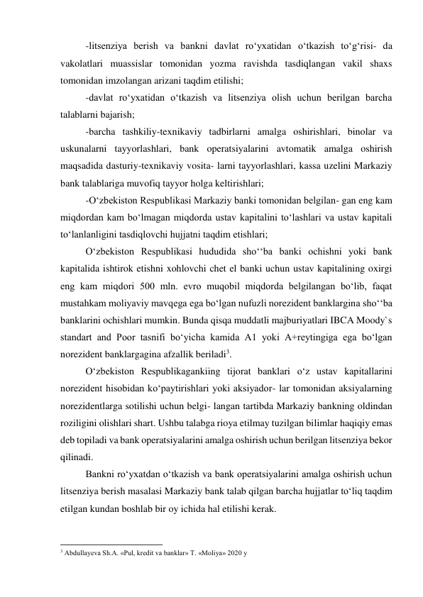 -litsenziya berish va bankni davlat ro‘yxatidan o‘tkazish to‘g‘risi- da 
vakolatlari muassislar tomonidan yozma ravishda tasdiqlangan vakil shaxs 
tomonidan imzolangan arizani taqdim etilishi; 
-davlat ro‘yxatidan o‘tkazish va litsenziya olish uchun berilgan barcha 
talablarni bajarish; 
-barcha tashkiliy-texnikaviy tadbirlarni amalga oshirishlari, binolar va 
uskunalarni tayyorlashlari, bank operatsiyalarini avtomatik amalga oshirish 
maqsadida dasturiy-texnikaviy vosita- larni tayyorlashlari, kassa uzelini Markaziy 
bank talablariga muvofiq tayyor holga keltirishlari; 
-O‘zbekiston Respublikasi Markaziy banki tomonidan belgilan- gan eng kam 
miqdordan kam bo‘lmagan miqdorda ustav kapitalini to‘lashlari va ustav kapitali 
to‘lanlanligini tasdiqlovchi hujjatni taqdim etishlari; 
O‘zbekiston Respublikasi hududida sho‘‘ba banki ochishni yoki bank 
kapitalida ishtirok etishni xohlovchi chet el banki uchun ustav kapitalining oxirgi 
eng kam miqdori 500 mln. evro muqobil miqdorda belgilangan bo‘lib, faqat 
mustahkam moliyaviy mavqega ega bo‘lgan nufuzli norezident banklargina sho‘‘ba 
banklarini ochishlari mumkin. Bunda qisqa muddatli majburiyatlari IBCA Moody`s 
standart and Poor tasnifi bo‘yicha kamida A1 yoki A+reytingiga ega bo‘lgan 
norezident banklargagina afzallik beriladi3. 
O‘zbekiston Respublikagankiing tijorat banklari o‘z ustav kapitallarini 
norezident hisobidan ko‘paytirishlari yoki aksiyador- lar tomonidan aksiyalarning 
norezidentlarga sotilishi uchun belgi- langan tartibda Markaziy bankning oldindan 
roziligini olishlari shart. Ushbu talabga rioya etilmay tuzilgan bilimlar haqiqiy emas 
deb topiladi va bank operatsiyalarini amalga oshirish uchun berilgan litsenziya bekor 
qilinadi. 
Bankni ro‘yxatdan o‘tkazish va bank operatsiyalarini amalga oshirish uchun 
litsenziya berish masalasi Markaziy bank talab qilgan barcha hujjatlar to‘liq taqdim 
etilgan kundan boshlab bir oy ichida hal etilishi kerak. 
                                                           
3 Abdullayeva Sh.A. «Pul, kredit va banklar» T. «Moliya» 2020 y 
