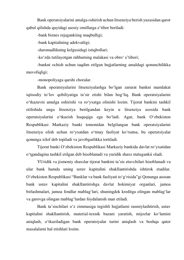 Bank operatsiyalarini amalga oshirish uchun litsenziya berish yuzasidan qaror 
qabul qilishda quyidagi asosiy omillarga e’tibor beriladi: 
-bank biznes rejagankiing maqbulligi; 
-bank kapitalining adekvatligi; 
-daromadlikning kelgusidagi istiqbollari; 
-ko‘zda tutilayotgan rahbarning malakasi va obro‘ e’tibori; 
-bankni ochish uchun taqdim etilgan hujjatlarning amaldagi qonunchilikka 
muvofiqligi; 
-monopoliyaga qarshi choralar. 
Bank operatsiyalarini litsenziyalashga bo‘lgan zarurat bankni mamlakat 
iqtisodiy to‘lov qobiliyatiga ta’sir etishi bilan bog‘liq. Bank operatsiyalarini 
o‘tkazuvni amalga oshirishi va ro‘yxatga olinishi lozim. Tijorat bankini tashkil 
etilishida unga litsenziya berilgandan keyin u litsenziya asosida bank 
operatsiyalarini o‘tkazish huquqiga ega bo‘ladi. Agar, bank O‘zbekiston 
Respublikasi Markaziy banki tomonidan belgilangan bank operatsiyalarini 
litsenziya olish uchun ro‘yxatdan o‘tmay faoliyat ko‘rsatsa, bu operatsiyalar 
qonunga xilof deb topiladi va javobgarlikka tortiladi. 
Tijorat banki O‘zbekiston Respublikasi Markaziy bankida davlat ro‘yxatidan 
o‘tgandagina tashkil etilgan deb hisoblanadi va yuridik shaxs statugankii oladi. 
YUridik va jismoniy shaxslar tijorat bankini ta’sis etuvchilari hisoblanadi va 
ular bank hamda uning ustav kapitalini shakllantirishda ishtirok etadilar. 
O‘zbekiston Respublikasi “Banklar va bank faoliyati to‘g‘risida”gi Qonunga asosan 
bank ustav kapitalini shakllantirishga davlat hokimiyat organlari, jamoa 
birlashmalari, jamoa fondlar mablag‘lari, shuningdek kreditga olingan mablag‘lar 
va garovga olingan mablag‘lardan foydalanish man etiladi. 
Bank ta’sischilari o‘z zimmasiga tegishli hujjatlarni rasmiylashtirish, ustav 
kapitalini shakllantirish, material-texnik bazani yaratish, mijozlar ko‘lamini 
aniqlash, o‘tkaziladigan bank operatsiyalar turini aniqlash va boshqa qator 
masalalarni hal etishlari lozim. 
