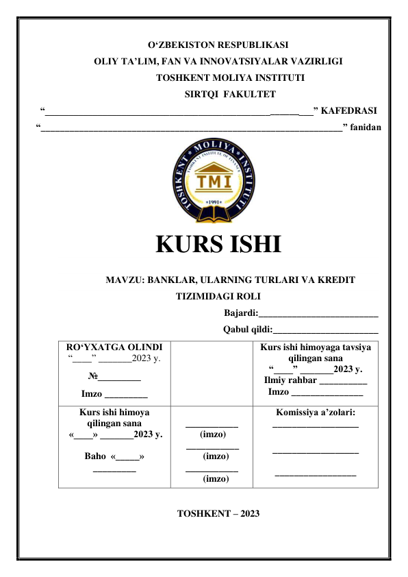 OʻZBEKISTON RESPUBLIKASI 
OLIY TA’LIM, FAN VA INNOVATSIYALAR VAZIRLIGI 
TOSHKENT MOLIYA INSTITUTI 
SIRTQI  FAKULTET 
“________________________________________________________” KAFEDRASI 
“_______________________________________________________________” fanidan 
 
                
 
KURS ISHI 
 
МАVZU: BANKLAR, ULARNING TURLARI VA KREDIT 
TIZIMIDAGI ROLI 
Bajardi:_________________________ 
Qabul qildi:______________________ 
 
TOSHKENT – 2023 
RO‘YXATGA OLINDI 
“____” _______2023 y. 
№_________ 
Imzo _________ 
 
Kurs ishi himoyaga tavsiya          
qilingan sana 
“____” _______2023 y. 
Ilmiy rahbar __________ 
Imzo _______________ 
Kurs ishi himoya 
qilingan sana 
 «____» _______2023 y. 
 
Baho  «_____» 
_________ 
 
___________ 
 (imzo) 
     ___________ 
            (imzo) 
___________ 
            (imzo) 
Komissiya a’zolari: 
__________________ 
 
__________________ 
 
_________________ 
 
