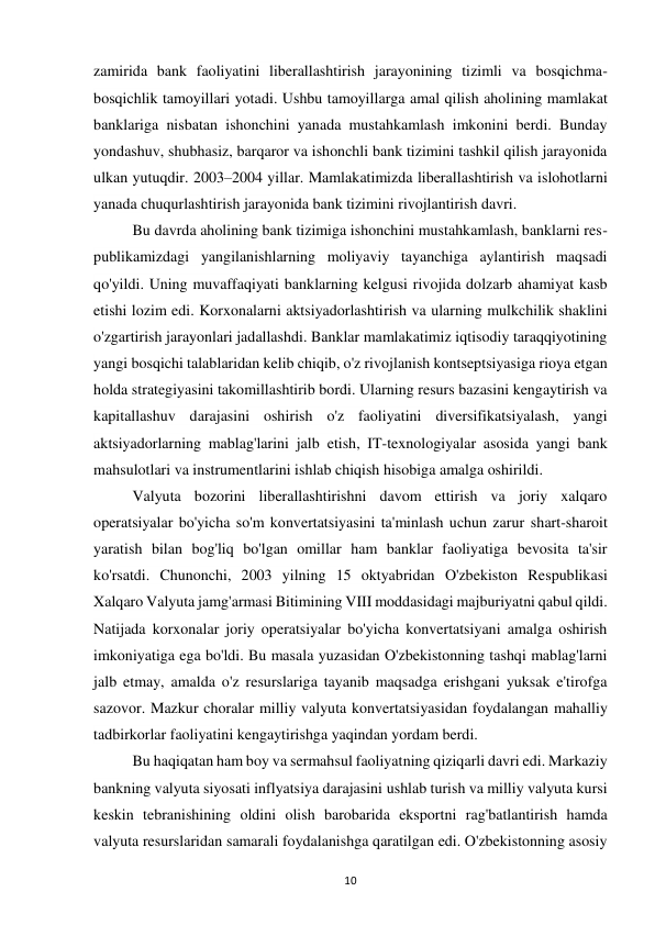 10 
 
zamirida bank faoliyatini liberallashtirish jarayonining tizimli va bosqichma-
bosqichlik tamoyillari yotadi. Ushbu tamoyillarga amal qilish aholining mamlakat 
banklariga nisbatan ishonchini yanada mustahkamlash imkonini berdi. Bunday 
yondashuv, shubhasiz, barqaror va ishonchli bank tizimini tashkil qilish jarayonida 
ulkan yutuqdir. 2003–2004 yillar. Mamlakatimizda liberallashtirish va islohotlarni 
yanada chuqurlashtirish jarayonida bank tizimini rivojlantirish davri.  
Bu davrda aholining bank tizimiga ishonchini mustahkamlash, banklarni res-
publikamizdagi yangilanishlarning moliyaviy tayanchiga aylantirish maqsadi 
qo'yildi. Uning muvaffaqiyati banklarning kelgusi rivojida dolzarb ahamiyat kasb 
etishi lozim edi. Korxonalarni aktsiyadorlashtirish va ularning mulkchilik shaklini 
o'zgartirish jarayonlari jadallashdi. Banklar mamlakatimiz iqtisodiy taraqqiyotining 
yangi bosqichi talablaridan kelib chiqib, o'z rivojlanish kontseptsiyasiga rioya etgan 
holda strategiyasini takomillashtirib bordi. Ularning resurs bazasini kengaytirish va 
kapitallashuv darajasini oshirish o'z faoliyatini diversifikatsiyalash, yangi 
aktsiyadorlarning mablag'larini jalb etish, IT-texnologiyalar asosida yangi bank 
mahsulotlari va instrumentlarini ishlab chiqish hisobiga amalga oshirildi. 
Valyuta bozorini liberallashtirishni davom ettirish va joriy xalqaro 
operatsiyalar bo'yicha so'm konvertatsiyasini ta'minlash uchun zarur shart-sharoit 
yaratish bilan bog'liq bo'lgan omillar ham banklar faoliyatiga bevosita ta'sir 
ko'rsatdi. Chunonchi, 2003 yilning 15 oktyabridan O'zbekiston Respublikasi 
Xalqaro Valyuta jamg'armasi Bitimining VIII moddasidagi majburiyatni qabul qildi. 
Natijada korxonalar joriy operatsiyalar bo'yicha konvertatsiyani amalga oshirish 
imkoniyatiga ega bo'ldi. Bu masala yuzasidan O'zbekistonning tashqi mablag'larni 
jalb etmay, amalda o'z resurslariga tayanib maqsadga erishgani yuksak e'tirofga 
sazovor. Mazkur choralar milliy valyuta konvertatsiyasidan foydalangan mahalliy 
tadbirkorlar faoliyatini kengaytirishga yaqindan yordam berdi. 
Bu haqiqatan ham boy va sermahsul faoliyatning qiziqarli davri edi. Markaziy 
bankning valyuta siyosati inflyatsiya darajasini ushlab turish va milliy valyuta kursi 
keskin tebranishining oldini olish barobarida eksportni rag'batlantirish hamda 
valyuta resurslaridan samarali foydalanishga qaratilgan edi. O'zbekistonning asosiy 
