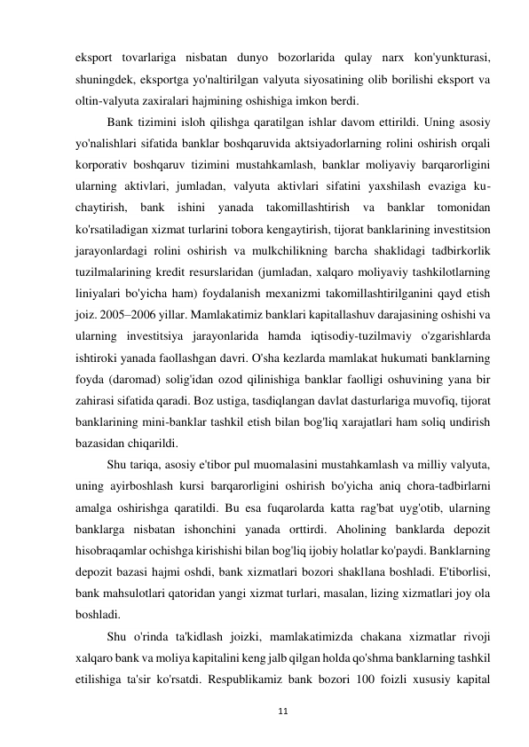 11 
 
eksport tovarlariga nisbatan dunyo bozorlarida qulay narx kon'yunkturasi, 
shuningdek, eksportga yo'naltirilgan valyuta siyosatining olib borilishi eksport va 
oltin-valyuta zaxiralari hajmining oshishiga imkon berdi. 
Bank tizimini isloh qilishga qaratilgan ishlar davom ettirildi. Uning asosiy 
yo'nalishlari sifatida banklar boshqaruvida aktsiyadorlarning rolini oshirish orqali 
korporativ boshqaruv tizimini mustahkamlash, banklar moliyaviy barqarorligini 
ularning aktivlari, jumladan, valyuta aktivlari sifatini yaxshilash evaziga ku-
chaytirish, bank ishini yanada takomillashtirish va banklar tomonidan 
ko'rsatiladigan xizmat turlarini tobora kengaytirish, tijorat banklarining investitsion 
jarayonlardagi rolini oshirish va mulkchilikning barcha shaklidagi tadbirkorlik 
tuzilmalarining kredit resurslaridan (jumladan, xalqaro moliyaviy tashkilotlarning 
liniyalari bo'yicha ham) foydalanish mexanizmi takomillashtirilganini qayd etish 
joiz. 2005–2006 yillar. Mamlakatimiz banklari kapitallashuv darajasining oshishi va 
ularning investitsiya jarayonlarida hamda iqtisodiy-tuzilmaviy o'zgarishlarda 
ishtiroki yanada faollashgan davri. O'sha kezlarda mamlakat hukumati banklarning 
foyda (daromad) solig'idan ozod qilinishiga banklar faolligi oshuvining yana bir 
zahirasi sifatida qaradi. Boz ustiga, tasdiqlangan davlat dasturlariga muvofiq, tijorat 
banklarining mini-banklar tashkil etish bilan bog'liq xarajatlari ham soliq undirish 
bazasidan chiqarildi. 
Shu tariqa, asosiy e'tibor pul muomalasini mustahkamlash va milliy valyuta, 
uning ayirboshlash kursi barqarorligini oshirish bo'yicha aniq chora-tadbirlarni 
amalga oshirishga qaratildi. Bu esa fuqarolarda katta rag'bat uyg'otib, ularning 
banklarga nisbatan ishonchini yanada orttirdi. Aholining banklarda depozit 
hisobraqamlar ochishga kirishishi bilan bog'liq ijobiy holatlar ko'paydi. Banklarning 
depozit bazasi hajmi oshdi, bank xizmatlari bozori shakllana boshladi. E'tiborlisi, 
bank mahsulotlari qatoridan yangi xizmat turlari, masalan, lizing xizmatlari joy ola 
boshladi. 
Shu o'rinda ta'kidlash joizki, mamlakatimizda chakana xizmatlar rivoji 
xalqaro bank va moliya kapitalini keng jalb qilgan holda qo'shma banklarning tashkil 
etilishiga ta'sir ko'rsatdi. Respublikamiz bank bozori 100 foizli xususiy kapital 
