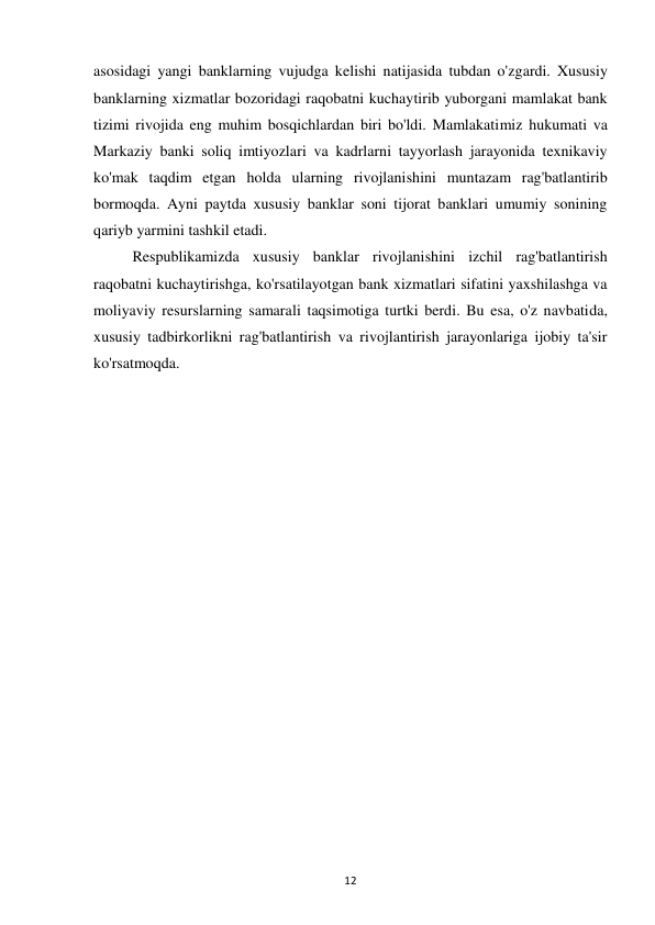 12 
 
asosidagi yangi banklarning vujudga kelishi natijasida tubdan o'zgardi. Xususiy 
banklarning xizmatlar bozoridagi raqobatni kuchaytirib yuborgani mamlakat bank 
tizimi rivojida eng muhim bosqichlardan biri bo'ldi. Mamlakatimiz hukumati va 
Markaziy banki soliq imtiyozlari va kadrlarni tayyorlash jarayonida texnikaviy 
ko'mak taqdim etgan holda ularning rivojlanishini muntazam rag'batlantirib 
bormoqda. Ayni paytda xususiy banklar soni tijorat banklari umumiy sonining 
qariyb yarmini tashkil etadi. 
Respublikamizda xususiy banklar rivojlanishini izchil rag'batlantirish 
raqobatni kuchaytirishga, ko'rsatilayotgan bank xizmatlari sifatini yaxshilashga va 
moliyaviy resurslarning samarali taqsimotiga turtki berdi. Bu esa, o'z navbatida, 
xususiy tadbirkorlikni rag'batlantirish va rivojlantirish jarayonlariga ijobiy ta'sir 
ko'rsatmoqda.  
 
 
 
