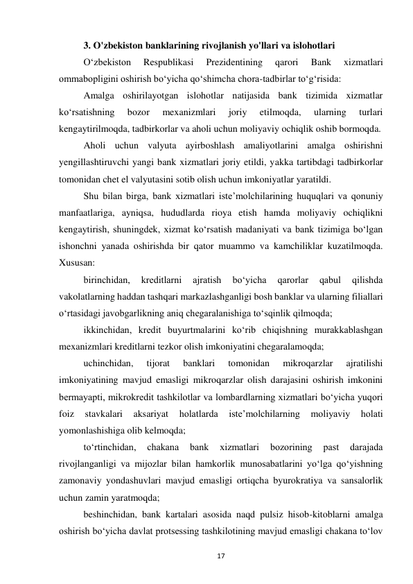 17 
 
3. O'zbekiston banklarining rivojlanish yo'llari va islohotlari  
O‘zbekiston 
Respublikasi 
Prezidentining 
qarori 
Bank 
xizmatlari 
ommabopligini oshirish bo‘yicha qo‘shimcha chora-tadbirlar to‘g‘risida: 
Amalga oshirilayotgan islohotlar natijasida bank tizimida xizmatlar 
ko‘rsatishning 
bozor 
mexanizmlari 
joriy 
etilmoqda, 
ularning 
turlari 
kengaytirilmoqda, tadbirkorlar va aholi uchun moliyaviy ochiqlik oshib bormoqda. 
Aholi uchun valyuta ayirboshlash amaliyotlarini amalga oshirishni 
yengillashtiruvchi yangi bank xizmatlari joriy etildi, yakka tartibdagi tadbirkorlar 
tomonidan chet el valyutasini sotib olish uchun imkoniyatlar yaratildi. 
Shu bilan birga, bank xizmatlari iste’molchilarining huquqlari va qonuniy 
manfaatlariga, ayniqsa, hududlarda rioya etish hamda moliyaviy ochiqlikni 
kengaytirish, shuningdek, xizmat ko‘rsatish madaniyati va bank tizimiga bo‘lgan 
ishonchni yanada oshirishda bir qator muammo va kamchiliklar kuzatilmoqda. 
Xususan: 
birinchidan, 
kreditlarni 
ajratish 
bo‘yicha 
qarorlar 
qabul 
qilishda 
vakolatlarning haddan tashqari markazlashganligi bosh banklar va ularning filiallari 
o‘rtasidagi javobgarlikning aniq chegaralanishiga to‘sqinlik qilmoqda; 
ikkinchidan, kredit buyurtmalarini ko‘rib chiqishning murakkablashgan 
mexanizmlari kreditlarni tezkor olish imkoniyatini chegaralamoqda; 
uchinchidan, 
tijorat 
banklari 
tomonidan 
mikroqarzlar 
ajratilishi 
imkoniyatining mavjud emasligi mikroqarzlar olish darajasini oshirish imkonini 
bermayapti, mikrokredit tashkilotlar va lombardlarning xizmatlari bo‘yicha yuqori 
foiz 
stavkalari 
aksariyat 
holatlarda 
iste’molchilarning 
moliyaviy 
holati 
yomonlashishiga olib kelmoqda; 
to‘rtinchidan, 
chakana 
bank 
xizmatlari 
bozorining 
past 
darajada 
rivojlanganligi va mijozlar bilan hamkorlik munosabatlarini yo‘lga qo‘yishning 
zamonaviy yondashuvlari mavjud emasligi ortiqcha byurokratiya va sansalorlik 
uchun zamin yaratmoqda; 
beshinchidan, bank kartalari asosida naqd pulsiz hisob-kitoblarni amalga 
oshirish bo‘yicha davlat protsessing tashkilotining mavjud emasligi chakana to‘lov 
