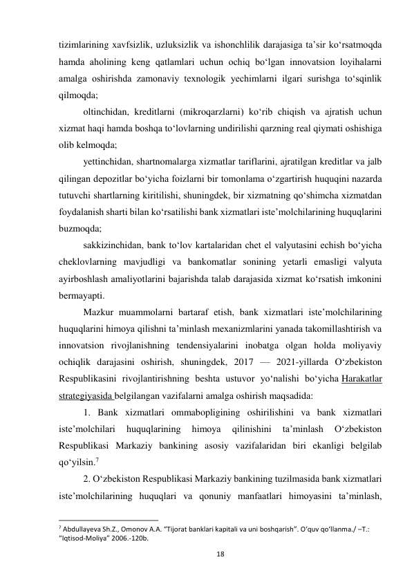 18 
 
tizimlarining xavfsizlik, uzluksizlik va ishonchlilik darajasiga ta’sir ko‘rsatmoqda 
hamda aholining keng qatlamlari uchun ochiq bo‘lgan innovatsion loyihalarni 
amalga oshirishda zamonaviy texnologik yechimlarni ilgari surishga to‘sqinlik 
qilmoqda; 
oltinchidan, kreditlarni (mikroqarzlarni) ko‘rib chiqish va ajratish uchun 
xizmat haqi hamda boshqa to‘lovlarning undirilishi qarzning real qiymati oshishiga 
olib kelmoqda; 
yettinchidan, shartnomalarga xizmatlar tariflarini, ajratilgan kreditlar va jalb 
qilingan depozitlar bo‘yicha foizlarni bir tomonlama o‘zgartirish huquqini nazarda 
tutuvchi shartlarning kiritilishi, shuningdek, bir xizmatning qo‘shimcha xizmatdan 
foydalanish sharti bilan ko‘rsatilishi bank xizmatlari iste’molchilarining huquqlarini 
buzmoqda; 
sakkizinchidan, bank to‘lov kartalaridan chet el valyutasini echish bo‘yicha 
cheklovlarning mavjudligi va bankomatlar sonining yetarli emasligi valyuta 
ayirboshlash amaliyotlarini bajarishda talab darajasida xizmat ko‘rsatish imkonini 
bermayapti. 
Mazkur muammolarni bartaraf etish, bank xizmatlari iste’molchilarining 
huquqlarini himoya qilishni ta’minlash mexanizmlarini yanada takomillashtirish va 
innovatsion rivojlanishning tendensiyalarini inobatga olgan holda moliyaviy 
ochiqlik darajasini oshirish, shuningdek, 2017 — 2021-yillarda O‘zbekiston 
Respublikasini rivojlantirishning beshta ustuvor yo‘nalishi bo‘yicha Harakatlar 
strategiyasida belgilangan vazifalarni amalga oshirish maqsadida: 
1. Bank xizmatlari ommabopligining oshirilishini va bank xizmatlari 
iste’molchilari 
huquqlarining 
himoya 
qilinishini 
ta’minlash 
O‘zbekiston 
Respublikasi Markaziy bankining asosiy vazifalaridan biri ekanligi belgilab 
qo‘yilsin.7 
2. O‘zbekiston Respublikasi Markaziy bankining tuzilmasida bank xizmatlari 
iste’molchilarining huquqlari va qonuniy manfaatlari himoyasini ta’minlash, 
                                                           
7 Abdullayeva Sh.Z., Omonov A.A. “Tijorat banklari kapitali va uni boshqarish”. O‘quv qo‘llanma./ –T.: 
“Iqtisod-Moliya” 2006.-120b. 
