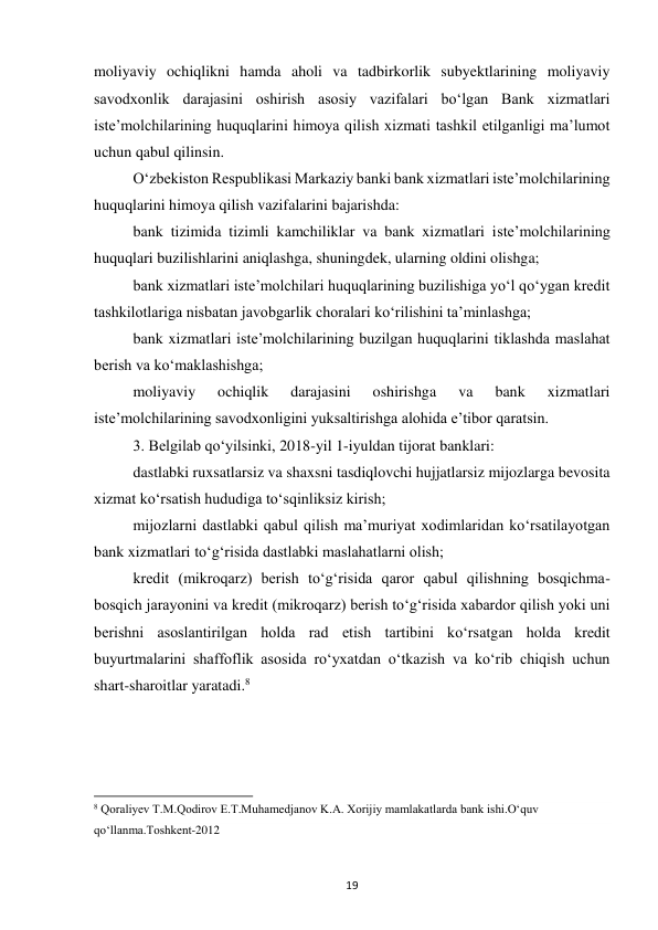 19 
 
moliyaviy ochiqlikni hamda aholi va tadbirkorlik subyektlarining moliyaviy 
savodxonlik darajasini oshirish asosiy vazifalari bo‘lgan Bank xizmatlari 
iste’molchilarining huquqlarini himoya qilish xizmati tashkil etilganligi ma’lumot 
uchun qabul qilinsin. 
O‘zbekiston Respublikasi Markaziy banki bank xizmatlari iste’molchilarining 
huquqlarini himoya qilish vazifalarini bajarishda: 
bank tizimida tizimli kamchiliklar va bank xizmatlari iste’molchilarining 
huquqlari buzilishlarini aniqlashga, shuningdek, ularning oldini olishga; 
bank xizmatlari iste’molchilari huquqlarining buzilishiga yo‘l qo‘ygan kredit 
tashkilotlariga nisbatan javobgarlik choralari ko‘rilishini ta’minlashga; 
bank xizmatlari iste’molchilarining buzilgan huquqlarini tiklashda maslahat 
berish va ko‘maklashishga; 
moliyaviy 
ochiqlik 
darajasini 
oshirishga 
va 
bank 
xizmatlari 
iste’molchilarining savodxonligini yuksaltirishga alohida e’tibor qaratsin. 
3. Belgilab qo‘yilsinki, 2018-yil 1-iyuldan tijorat banklari: 
dastlabki ruxsatlarsiz va shaxsni tasdiqlovchi hujjatlarsiz mijozlarga bevosita 
xizmat ko‘rsatish hududiga to‘sqinliksiz kirish; 
mijozlarni dastlabki qabul qilish ma’muriyat xodimlaridan ko‘rsatilayotgan 
bank xizmatlari to‘g‘risida dastlabki maslahatlarni olish; 
kredit (mikroqarz) berish to‘g‘risida qaror qabul qilishning bosqichma-
bosqich jarayonini va kredit (mikroqarz) berish to‘g‘risida xabardor qilish yoki uni 
berishni asoslantirilgan holda rad etish tartibini ko‘rsatgan holda kredit 
buyurtmalarini shaffoflik asosida ro‘yxatdan o‘tkazish va ko‘rib chiqish uchun 
shart-sharoitlar yaratadi.8 
 
 
 
                                                           
8 Qoraliyev T.M.Qodirov E.T.Muhamedjanov K.A. Xorijiy mamlakatlarda bank ishi.O‘quv 
qo‘llanma.Toshkent-2012 
 
