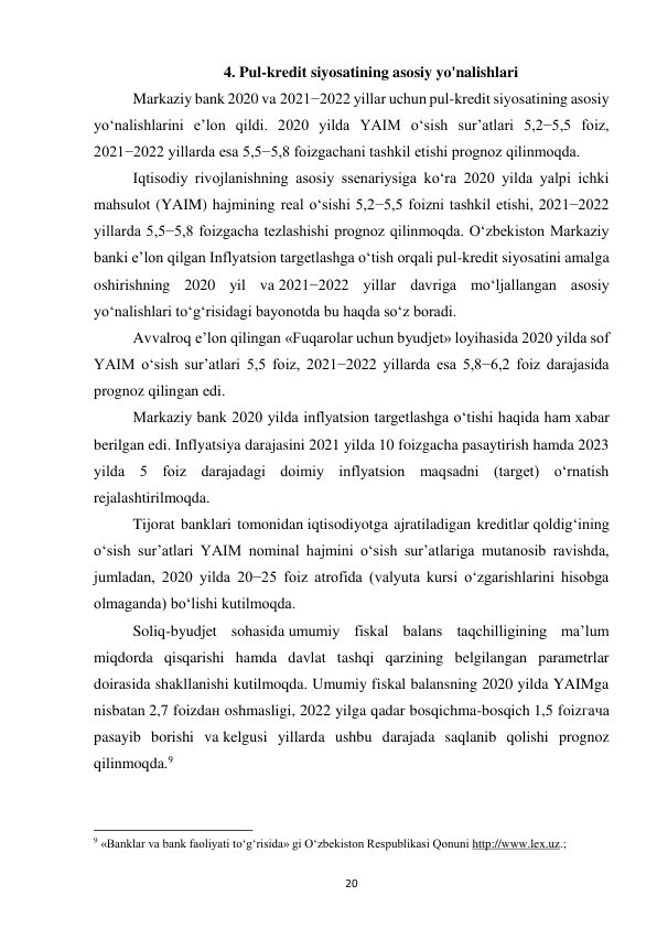 20 
 
4. Pul-kredit siyosatining asosiy yo'nalishlari 
Markaziy bank 2020 va 2021−2022 yillar uchun pul-kredit siyosatining asosiy 
yo‘nalishlarini e’lon qildi. 2020 yilda YAIM o‘sish sur’atlari 5,2−5,5 foiz, 
2021−2022 yillarda esa 5,5−5,8 foizgachani tashkil etishi prognoz qilinmoqda. 
Iqtisodiy rivojlanishning asosiy ssenariysiga ko‘ra 2020 yilda yalpi ichki 
mahsulot (YAIM) hajmining real o‘sishi 5,2−5,5 foizni tashkil etishi, 2021−2022 
yillarda 5,5−5,8 foizgacha tezlashishi prognoz qilinmoqda. O‘zbekiston Markaziy 
banki e’lon qilgan Inflyatsion targetlashga o‘tish orqali pul-kredit siyosatini amalga 
oshirishning 2020 yil va 2021−2022 yillar davriga mo‘ljallangan asosiy 
yo‘nalishlari to‘g‘risidagi bayonotda bu haqda so‘z boradi. 
Avvalroq e’lon qilingan «Fuqarolar uchun byudjet» loyihasida 2020 yilda sof 
YAIM o‘sish sur’atlari 5,5 foiz, 2021−2022 yillarda esa 5,8−6,2 foiz darajasida 
prognoz qilingan edi. 
Markaziy bank 2020 yilda inflyatsion targetlashga o‘tishi haqida ham xabar 
berilgan edi. Inflyatsiya darajasini 2021 yilda 10 foizgacha pasaytirish hamda 2023 
yilda 5 foiz darajadagi doimiy inflyatsion maqsadni (target) o‘rnatish 
rejalashtirilmoqda. 
Tijorat banklari tomonidan iqtisodiyotga ajratiladigan kreditlar qoldig‘ining 
o‘sish sur’atlari YAIM nominal hajmini o‘sish sur’atlariga mutanosib ravishda, 
jumladan, 2020 yilda 20−25 foiz atrofida (valyuta kursi o‘zgarishlarini hisobga 
olmaganda) bo‘lishi kutilmoqda. 
Soliq-byudjet sohasida umumiy fiskal balans taqchilligining ma’lum 
miqdorda qisqarishi hamda davlat tashqi qarzining belgilangan parametrlar 
doirasida shakllanishi kutilmoqda. Umumiy fiskal balansning 2020 yilda YAIMga 
nisbatan 2,7 foizdaн oshmasligi, 2022 yilga qadar bosqichma-bosqich 1,5 foizгача 
pasayib borishi va kelgusi yillarda ushbu darajada saqlanib qolishi prognoz 
qilinmoqda.9 
                                                           
9 «Banklar va bank faoliyati to‘g‘risida» gi O‘zbekiston Respublikasi Qonuni http://www.lex.uz.; 
